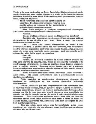 50 ANOS DEPOIS                                                    Emmanuel

Veinto e de seus escândalos na Corte. Certa feita, Máximo deu mostras de
sua inclinação por essa mulher, chegando a abalar profundamente a nossa
felicidade doméstica; mas Sálvia Súbria ensinou-me a procurar uma reunião
cristã, onde pedi as preces
        de um venerando ancião que ali pontifica como um
        sacerdote. Desde que me vali desse recurso, meu
        marido voltou ao remanso do lar, aumentando o
        quinhão da nossa ventura conjugal.
           - Mas, foste obrigada a qualquer compromisso? - interrogou
Alba Lucínia eminentemente interessada no assunto .
           - Nenhum.
           - Mas os cristãos praticaram algum sortilégio em teu benefício?
           - Também não . Informaram-me de que a virtude da prece está na
circunstância de ser dirigida a um novo deus, a quem os crentes
denominam Jesus de Nazaré.
           - Ah ! - disse Alba Lucínia lembrando-se da Judéia e das
convicções da filha - a doutrina cristã não me é estranha, mas meu marido
não lhe tolera as expressões contrárias aos nossos deuses. Julgo, pois, que
antes de tomar uma resolução dessa natureza, será conveniente ouvir
minha mãe, a fim de lhe seguir os conselhos.
           - Isso não.
           - Porquê?
           - Porque, ao receber o conselho de Sálvia, também procurei tua
mãe para falar-lhe do assunto, mas, dentro do seu espírito formalista e da
sua franqueza intransigente, mostrou-se hostil aos meus desejos, alegando
que a mulher romana dispensa novos deuses para ser a matrona
incorruptível perante a sociedade e a família. Apesar de tudo, resolvi tentar o
recurso e obtive os melhores resultados.
           - Minha mãe deve estar com a razão – falou Alba Lucínia convicta. -
Além disso,       não posso conformar-me com a promiscuidade desses
ajuntamentos plebeus.
          Túlia ouvia-lhe as ponderações, sinceramente desejosa de
colaborar na reedificação de sua ventura doméstica, objetando
delicadamente:
          - Ouve Lucínia: sei que o teu temperamento não se compadece com
as reuniões dessa natureza, mas, se quiseres, irei por ti, como fui por mim...
A essas assembléias, preside um homem santo, chamado Policarpo . Sua
palavra nos fala do novo deus com uma fé tão pura e uma sinceridade tão
grande, que não há coração que se não renda à beleza espiritual das suas
afirmativas... Suas expressões arrebatam nossa alma para um reino de
felicidade eterna, onde Jesus Nazareno deve estar à frente de todos os
nossos deuses, aguardando-nos, além desta vida, com as bênçãos de uma
bem-aventurança eterna...
          Não sou cristã, como sabes, mas fui beneficiada pelas suas
orações e, ao contrário do que afirmam, posso testificar que os adeptos
de Jesus são pacíficos e bons!. .
 