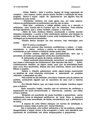 50 ANOS DEPOIS                                                 Emmanuel

          - Então, Hatéria - dizia à surdina, depois de longa exposição da
cúmplice -, meu esposo, assim, parece querer facilitar a realização de meus
projetos. Nunca o supus capaz de apaixonar-se por alguém, fora do
ambiente de suas armas.
          - Entretanto, senhora, em cada gesto seu, em cada palavra,
inferem-se perfeitamente os sentimentos que lhe vão na alma.
          - Está bem - exclamou a antiga plebéia como se o assunto a
enfadasse, - meu marido não é o homem que me interessa. Tuas notícias
de hoje significam que o acaso também coopera a meu favor.
          - Além de tudo - lembrou Hatéria, acentuando o caráter secreto
daquelas revelações -, Lucínia e Túlia combinaram solicitar uma bênção na
reunião cristã, a fim de que Helvídio Lucius volte imediatamente de Tibur, a
reintegrar-se na harmonia doméstica.
          Cláudia deixou escapar um riso nervoso, mas interrogou com
avidez:
          - Sim? E como o soubeste?. .
          - Há uma semana elas trocaram confidências e ontem, à noite,
assentaram o plano, embora a patroa se encontre bastante abatida,
acreditando eu que venham a realizá-lo nestes quatro dias.
          - Convém estares vigilante para acompanhá-las, sem que o
percebam, de modo a prosseguires ciente dos acontecimentos.
          E, esboçando um gesto de malícia, sentenciou:
          - Essas senhoras desconhecerão, porventura, os editos imperiais
que visam à eliminação do Cristianismo? Que descaso das leis?. . . Enfim,
contribuiremos também, de algum modo, para que as autoridades fixem
esse novo foco doutrinário. Depois dos teus informes, falarei com Quinto
Bíbulo a respeito.
          Hatéria e Cláudia palestraram ainda algum tempo, examinando
os detalhes de suas intenções criminosas e assentando os projetos
nefandos e adequados ao caso.
          Pela manhã do dia imediato, uma liteira modesta saía do palácio do
prefeito, conduzindo alguém que se ausentava de casa com a máxima
discrição.
          Era Cláudia Sabina, que, em trajes muito simples, mandava seguir
para a Suburra.
         Após exaustivo trajeto, mandou que os escravos de confiança a
esperassem em local convencionado e internou-se, sozinha, por vielas
ermas e pobres.
          Atingindo um quarteirão de casas humildes e pequeninas, parou
subitamente como se desejasse certificar-se do local, fixou à pequena
distância uma casa esverdeada, de feição característica, que a diferenciava
de todas.
          A esposa de Lólio Úrbico esboçou um sorriso de satisfação e,
estugando o passo, bateu à porta com visível interesse.
         Daí a momentos, uma mulher velhíssima e de má estatura, cabelos
desgrenhados e largos vincos a lhe enrugarem o rosto, veio atendê-la com
expressão de curiosidade nos olhos empapuçados e pequeninos.
 