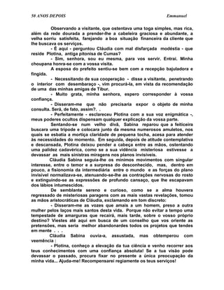 50 ANOS DEPOIS                                                Emmanuel

          Observando a visitante, que ostentava uma toga simples, mas rica,
além da rede dourada a prender-lhe a cabeleira graciosa e abundante, a
velha sorriu satisfeita, farejando a boa situação financeira da cliente que
lhe buscava os serviços.
          - É aqui - perguntou Cláudia com mal disfarçada modéstia - que
reside Plotina, antiga pitonisa de Cumas?
          - Sim, senhora, sou eu mesma, para vos servir. Entrai. Minha
choupana honra-se com a vossa visita.
          A esposa do prefeito sentiu-se bem com a recepção bajuladora e
fingida.
          - Necessitando de sua cooperação - disse a visitante, penetrando
o interior com desembaraço -, vim procurá-la, em vista da recomendação
de uma das minhas amigas de Tibur.
          - Muito grata, minha senhora, espero corresponder à vossa
confiança.
          - Disseram-me que não precisaria expor o objeto de minha
consulta. Será, de fato, assim?. .
          - Perfeitamente - esclareceu Plotina com a sua voz enigmática -,
meus poderes ocultos dispensam qualquer explicação da vossa parte.
          Sentando-se num velho divã, Sabina reparou que a feiticeira
buscara uma trípode e colocara junto da mesma numerosos amuletos, nos
quais se esbatia a mortiça claridade de pequena tocha, acesa para atender
às necessidades do momento. Em seguida, depois de atitude contemplativa
e descansada, Plotina deixou pender a cabeça entre as mãos, ostentando
uma palidez cadavérica, como se a sua vidência misteriosa estivesse a
devassar as mais sinistras miragens nos planos invisíveis.
          Cláudia Sabina seguia-lhe os mínimos movimentos com singular
interesse, entre o temor e a surpresa do desconhecido, mas, dentro em
pouco, a fisionomia da intermediária entre o mundo e as forças do plano
invisível normalizava-se, atenuando-se-lhe as contrações nervosas do rosto
e extinguindo-se as expressões de profundo cansaço, que lhe escapavam
dos lábios intumescidos.
          De semblante sereno e curioso, como se a alma houvera
regressado de misteriosas paragens com as mais vastas revelações, tomou
as mãos aristocráticas de Cláudia, exclamando em tom discreto:
          - Disseram-me as vozes que amais a um homem, preso a outra
mulher pelos laços mais santos desta vida. Porque não evitar a tempo uma
tempestade de amarguras que recairá, mais tarde, sobre o vosso próprio
destino? Viestes até aqui em busca de um conselho que vos oriente as
pretensões, mas seria melhor abandonardes todos os projetos que tendes
em mente . . .
          Cláudia Sabina ouvia-a, assustada, mas obtemperou com
veemência :
          - Plotina, conheço a elevação da tua ciência e venho recorrer aos
teus conhecimentos com uma confiança absoluta! Se a tua visão pode
devassar o passado, procura fixar no presente a única preocupação da
minha vida... Ajuda-me! Recompensarei regiamente os teus serviços!
 