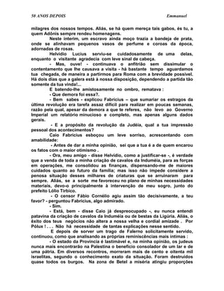 50 ANOS DEPOIS                                                   Emmanuel

milagres dos nossos tempos. Aliás, se há quem mereça tais gabos, és tu, a
quem Adônis sempre rendeu homenagens.
          Neste ínterim, um escravo ainda moço trazia a bandeja de prata,
onde se alinhavam pequenos vasos de perfume e coroas da época,
adornadas de rosas.
          Helvídio Lucius serviu-se cuidadosamente de uma delas,
enquanto o visitante agradecia com leve sinal de cabeça.
          - Mas, ouve! - continuava o anfitrião sem dissimular o
contentamento que lhe causava a visita - há bastante tempo aguardamos
tua chegada, de maneira a partirmos para Roma com a brevidade possível.
Há dois dias que a galera está à nossa disposição, dependendo a partida tão
somente da tua vinda!...
          E batendo-lhe amistosamente no ombro, rematava :
          - Que demora foi essa?.
          - Bem sabes - explicou Fabrícius – que sumariar os estragos da
última revolução era tarefa assaz difícil para realizar em poucas semanas,
razão pela qual, apesar da demora a que te referes, não levo ao Governo
Imperial um relatório minucioso e completo, mas apenas alguns dados
gerais.
           - E a propósito da revolução da Judéia, qual a tua impressão
pessoal dos acontecimentos?
          Caio Fabrícius esboçou um leve sorriso, acrescentando com
amabilidade:
           - Antes de dar a minha opinião, sei que a tua é a de quem encarou
os fatos com o maior otimismo .
          - Ora, meu amigo - disse Helvídio, como a justificar-se -, é verdade
que a venda de toda a minha criação de cavalos da Induméia, para as forças
em operações, me consolidou as finanças, dispensando-me de maiores
cuidados quanto ao futuro da família; mas isso não impede considere a
penosa situação desses milhares de criaturas que se arruinaram para
sempre. Aliás, se a sorte me favoreceu no plano de minhas necessidades
materiais, devo-o principalmente à intervenção de meu sogro, junto do
prefeito Lólio Tirbico.
           - O censor Fábio Cornélio agiu assim tão decisivamente, a teu
favor? - perguntou Fabrícius, algo admirado.
          - Sim.
          - Está, bem - disse Caio já despreocupado -, eu nunca entendi
patavina da criação de cavalos da Induméia ou de bestas da Ligúria. Aliás, o
êxito dos teus negócios não altera a nossa velha e cordial amizade . Por
Pólux ! . . . Não há necessidade de tantas explicações nesse sentido.
           E depois de sorver um trago de Falerno solicitamente servido,
continuou, como que analisando as próprias reminiscências mais íntimas :
          - O estado da Província é lastimável e, na minha opinião, os judeus
nunca mais encontrarão na Palestina o benefício consolador de um lar e de
uma pátria. Em diversos recontros, morreram mais de cento e oitenta mil
israelitas, segundo o conhecimento exato da situação. Foram destruídos
quase todos os burgos. Na zona de Betel a miséria atingiu proporções
 