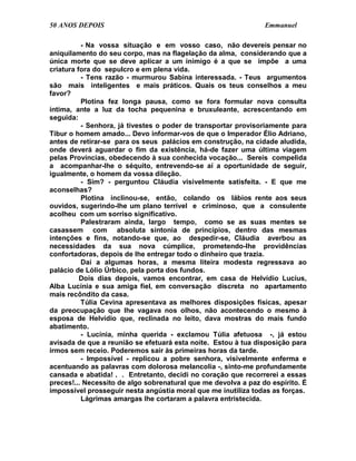 50 ANOS DEPOIS                                                  Emmanuel

          - Na vossa situação e em vosso caso, não devereis pensar no
aniquilamento do seu corpo, mas na flagelação da alma, considerando que a
única morte que se deve aplicar a um inimigo é a que se impõe a uma
criatura fora do sepulcro e em plena vida.
          - Tens razão - murmurou Sabina interessada. - Teus argumentos
são mais inteligentes e mais práticos. Quais os teus conselhos a meu
favor?
          Plotina fez longa pausa, como se fora formular nova consulta
íntima, ante a luz da tocha pequenina e bruxuleante, acrescentando em
seguida:
          - Senhora, já tivestes o poder de transportar provisoriamente para
Tibur o homem amado... Devo informar-vos de que o Imperador Élio Adriano,
antes de retirar-se para os seus palácios em construção, na cidade aludida,
onde deverá aguardar o fim da existência, há-de fazer uma última viagem
pelas Províncias, obedecendo à sua conhecida vocação... Sereis compelida
a acompanhar-lhe o séquito, entrevendo-se aí a oportunidade de seguir,
igualmente, o homem da vossa dileção.
          - Sim? - perguntou Cláudia visivelmente satisfeita. - E que me
aconselhas?
          Plotina inclinou-se, então, colando os lábios rente aos seus
ouvidos, sugerindo-lhe um plano terrível e criminoso, que a consulente
acolheu com um sorriso significativo.
          Palestraram ainda, largo tempo, como se as suas mentes se
casassem com absoluta sintonia de princípios, dentro das mesmas
intenções e fins, notando-se que, ao despedir-se, Cláudia averbou as
necessidades da sua nova cúmplice, prometendo-lhe providências
confortadoras, depois de lhe entregar todo o dinheiro que trazia.
          Daí a algumas horas, a mesma liteira modesta regressava ao
palácio de Lólio Úrbico, pela porta dos fundos.
          Dois dias depois, vamos encontrar, em casa de Helvídio Lucius,
Alba Lucínia e sua amiga fiel, em conversação discreta no apartamento
mais recôndito da casa.
          Túlia Cevina apresentava as melhores disposições físicas, apesar
da preocupação que lhe vagava nos olhos, não acontecendo o mesmo à
esposa de Helvídio que, reclinada no leito, dava mostras do mais fundo
abatimento.
          - Lucínia, minha querida - exclamou Túlia afetuosa -, já estou
avisada de que a reunião se efetuará esta noite. Estou à tua disposição para
irmos sem receio. Poderemos sair às primeiras horas da tarde.
          - Impossível - replicou a pobre senhora, visivelmente enferma e
acentuando as palavras com dolorosa melancolia -, sinto-me profundamente
cansada e abatida! . . Entretanto, decidi no coração que recorrerei a essas
preces!... Necessito de algo sobrenatural que me devolva a paz do espírito. É
impossível prosseguir nesta angústia moral que me inutiliza todas as forças.
          Lágrimas amargas lhe cortaram a palavra entristecida.
 