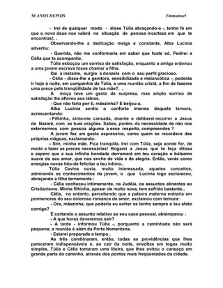 50 ANOS DEPOIS                                                    Emmanuel

          - Irei de qualquer modo - disse Túlia abraçando-a -, tenho fé em
que o novo deus nos valerá na situação de penosa incerteza em que te
encontras!. .
           Observando-lhe a dedicação meiga e constante, Alba Lucínia
advertiu:
           - Querida, não me conformaria em saber que foste só. Pedirei a
Célia que te acompanhe.
           Túlia esboçou um sorriso de satisfação, enquanto a amiga ordenou
a uma jovem escrava fosse chamar a filha.
           Daí a instante, surgia a donzela com o seu perfil gracioso.
          - Célia - disse-lhe a genitora, sensibilizada e melancólica -, poderás
ir hoje à noite, em companhia de Túlia, a uma reunião cristã, a fim de fazeres
uma prece pela tranqüilidade de tua mãe?. .
           A moça teve um gesto de surpresa, mas amplo sorriso de
satisfação lhe aflorou aos lábios.
           - Que não faria por ti, mãezinha? E beijou-a.
           Alba Lucínia sentiu o conforto imenso daquela ternura,
acrescentando:
          - Filhinha, sinto-me cansada, doente e deliberei recorrer a Jesus
de Nazaré, com as tuas orações. Sabes, porém, da necessidade de não nos
externarmos com pessoa alguma a esse respeito, compreendes ?
           A jovem fez um gesto expressivo, como quem se recordava das
próprias mágoas, exclamando:
          - Sim, minha mãe. Fica tranqüila. Irei com Túlia, seja aonde for, de
modo a fazer as preces necessárias! Rogarei a Jesus que te faça ditosa
e espero que a sua infinita bondade derramará em teu coração o bálsamo
suave do seu amor, que nos enche de vida e de alegria. Então, verás como
energias novas hão-de felicitar o teu íntimo..
          Túlia Cevina ouvia, muito interessada, aqueles conceitos,
admirando os conhecimentos da jovem, o que Lucínia logo esclareceu,
abraçando a filha ternamente :
           - Célia conheceu intimamente, na Judéia, os assuntos atinentes ao
Cristianismo. Minha filhinha, apesar de muito nova, tem sofrido bastante..
           Célia, no entanto, percebendo que a palavra materna entraria em
pormenores do seu doloroso romance de amor, exclamou com ternura:
           - Ora, mãezinha, que poderia eu sofrer se tenho sempre o teu afeto
comigo?
           E cortando o assunto relativo ao seu caso pessoal, obtemperou :
           - A que horas deveremos sair?
           - A tarde - informou Túlia -, porquanto a caminhada não será
pequena; a reunião é além da Porta Nomentana.
           - Estarei preparada a tempo .
           As três combinaram, então, todas as providências que lhes
pareceram indispensáveis e, ao cair da noite, envoltas em togas muito
simples, Túlia e Célia tomaram uma liteira, que lhes evitou o cansaço em
grande parte do caminho, através dos pontos mais freqüentados da cidade.
 
