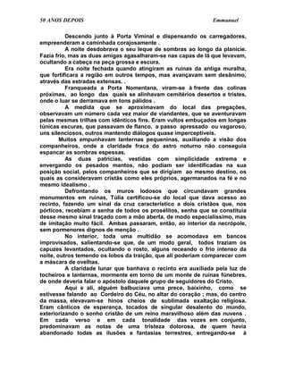 50 ANOS DEPOIS                                                Emmanuel

          Descendo junto à Porta Viminal e dispensando os carregadores,
empreenderam a caminhada corajosamente .
          A noite desdobrava o seu leque de sombras ao longo da planície.
Fazia frio, mas as duas amigas agasalharam-se nas capas de lã que levavam,
ocultando a cabeça na peça grossa e escura.
          Era noite fechada quando atingiram as ruínas da antiga muralha,
que fortificara a região em outros tempos, mas avançavam sem desânimo,
através das estradas extensas. .
          Franqueada a Porta Nomentana, viram-se à frente das colinas
próximas, ao longo das quais se alinhavam cemitérios desertos e tristes,
onde o luar se derramava em tons pálidos .
          A medida que se aproximavam do local das pregações,
observavam um número cada vez maior de viandantes, que se aventuravam
pelas mesmas trilhas com idênticos fins. Eram vultos embuçados em longas
túnicas escuras, que passavam de flanco, a passo apressado ou vagaroso,
uns silenciosos, outros mantendo diálogos quase imperceptíveis.
        Muitos empunhavam lanternas pequeninas, auxiliando a visão dos
companheiros, onde a claridade fraca do astro noturno não conseguia
espancar as sombras espessas.
          As duas patrícias, vestidas com simplicidade extrema e
envergando os pesados mantos, não podiam ser identificadas na sua
posição social, pelos companheiros que se dirigiam ao mesmo destino, os
quais as consideravam cristãs como eles próprios, agermanados na fé e no
mesmo idealismo .
          Defrontando os muros lodosos que circundavam grandes
monumentos em ruínas, Túlia certificou-se do local que dava acesso ao
recinto, fazendo um sinal da cruz característico a dois cristãos que, nos
pórticos, recebiam a senha de todos os prosélitos, senha que se constituía
desse mesmo sinal traçado com a mão aberta, de modo especialíssimo, mas
de imitação muito fácil. Ambas passaram, então, ao interior da necrópole,
sem pormenores dignos de menção .
          No interior, toda uma multidão se acomodava em bancos
improvisados, salientando-se que, de um modo geral, todos traziam os
capuzes levantados, ocultando o rosto, alguns receando o frio intenso da
noite, outros temendo os lobos da traição, que ali poderiam comparecer com
a máscara de ovelhas.
          A claridade lunar que banhava o recinto era auxiliada pela luz de
tocheiros e lanternas, mormente em torno de um monte de ruínas fúnebres,
de onde deveria falar o apóstolo daquele grupo de seguidores do Cristo.
          Aqui e ali, alguém balbuciava uma prece, baixinho, como se
estivesse falando ao Cordeiro do Céu, no altar do coração ; mas, do centro
da massa, elevavam-se hinos cheios de sublimada exaltação religiosa.
Eram cânticos de esperança, tocados de singular desalento do mundo,
exteriorizando o sonho cristão de um reino maravilhoso além das nuvens .
Em cada verso e em cada tonalidade das vozes em conjunto,
predominavam as notas de uma tristeza dolorosa, de quem havia
abandonado todas as ilusões e fantasias terrestres, entregando-se à
 