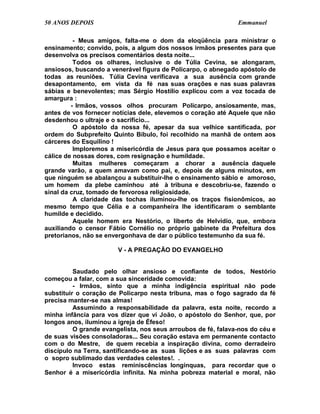 50 ANOS DEPOIS                                                 Emmanuel

          - Meus amigos, falta-me o dom da eloqüência para ministrar o
ensinamento; convido, pois, a algum dos nossos irmãos presentes para que
desenvolva os precisos comentários desta noite...
          Todos os olhares, inclusive o de Túlia Cevina, se alongaram,
ansiosos, buscando a venerável figura de Policarpo, o abnegado apóstolo de
todas as reuniões. Túlia Cevina verificava a sua ausência com grande
desapontamento, em vista da fé nas suas orações e nas suas palavras
sábias e benevolentes; mas Sérgio Hostílio explicou com a voz tocada de
amargura :
         - Irmãos, vossos olhos procuram Policarpo, ansiosamente, mas,
antes de vos fornecer notícias dele, elevemos o coração até Aquele que não
desdenhou o ultraje e o sacrifício...
          O apóstolo da nossa fé, apesar da sua velhice santificada, por
ordem do Subprefeito Quinto Bíbulo, foi recolhido na manhã de ontem aos
cárceres do Esquilino !
          Imploremos a misericórdia de Jesus para que possamos aceitar o
cálice de nossas dores, com resignação e humildade.
          Muitas mulheres começaram a chorar a ausência daquele
grande varão, a quem amavam como pai, e, depois de alguns minutos, em
que ninguém se abalançou a substituir-lhe o ensinamento sábio e amoroso,
um homem da plebe caminhou até à tribuna e descobriu-se, fazendo o
sinal da cruz, tomado de fervorosa religiosidade.
          A claridade das tochas iluminou-lhe os traços fisionômicos, ao
mesmo tempo que Célia e a companheira lhe identificaram o semblante
humilde e decidido.
          Aquele homem era Nestório, o liberto de Helvídio, que, embora
auxiliando o censor Fábio Cornélio no próprio gabinete da Prefeitura dos
pretorianos, não se envergonhava de dar o público testemunho da sua fé.

                        V - A PREGAÇÃO DO EVANGELHO


          Saudado pelo olhar ansioso e confiante de todos, Nestório
começou a falar, com a sua sinceridade comovida:
          - Irmãos, sinto que a minha indigência espiritual não pode
substituir o coração de Policarpo nesta tribuna, mas o fogo sagrado da fé
precisa manter-se nas almas!
          Assumindo a responsabilidade da palavra, esta noite, recordo a
minha infância para vos dizer que vi João, o apóstolo do Senhor, que, por
longos anos, iluminou a igreja de Éfeso!
          O grande evangelista, nos seus arroubos de fé, falava-nos do céu e
de suas visões consoladoras... Seu coração estava em permanente contacto
com o do Mestre, de quem recebia a inspiração divina, como derradeiro
discípulo na Terra, santificando-se as suas lições e as suas palavras com
o sopro sublimado das verdades celestes!. .
          Invoco estas reminiscências longínquas, para recordar que o
Senhor é a misericórdia infinita. Na minha pobreza material e moral, não
 