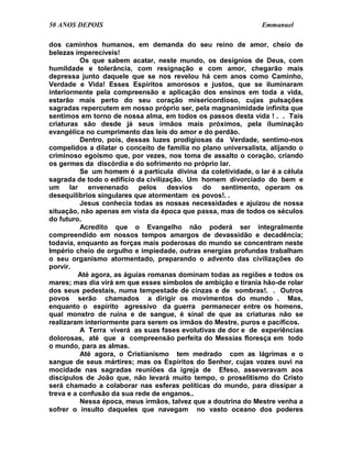 50 ANOS DEPOIS                                                  Emmanuel

dos caminhos humanos, em demanda do seu reino de amor, cheio de
belezas imperecíveis!
          Os que sabem acatar, neste mundo, os desígnios de Deus, com
humildade e tolerância, com resignação e com amor, chegarão mais
depressa junto daquele que se nos revelou há cem anos como Caminho,
Verdade e Vida! Esses Espíritos amorosos e justos, que se iluminaram
interiormente pela compreensão e aplicação dos ensinos em toda a vida,
estarão mais perto do seu coração misericordioso, cujas pulsações
sagradas repercutem em nosso próprio ser, pela magnanimidade infinita que
sentimos em torno de nossa alma, em todos os passos desta vida ! . . Tais
criaturas são desde já seus irmãos mais próximos, pela iluminação
evangélica no cumprimento das leis do amor e do perdão.
          Dentro, pois, dessas luzes prodigiosas da Verdade, sentimo-nos
compelidos a dilatar o conceito de família no plano universalista, alijando o
criminoso egoísmo que, por vezes, nos toma de assalto o coração, criando
os germes da discórdia e do sofrimento no próprio lar.
          Se um homem é a partícula divina da coletividade, o lar é a célula
sagrada de todo o edifício da civilização. Um homem divorciado do bem e
um lar envenenado pelos desvios do sentimento, operam os
desequilíbrios singulares que atormentam os povos!. .
          Jesus conhecia todas as nossas necessidades e ajuizou de nossa
situação, não apenas em vista da época que passa, mas de todos os séculos
do futuro.
          Acredito que o Evangelho não poderá ser integralmente
compreendido em nossos tempos amargos de devassidão e decadência;
todavia, enquanto as forças mais poderosas do mundo se concentram neste
Império cheio de orgulho e impiedade, outras energias profundas trabalham
o seu organismo atormentado, preparando o advento das civilizações do
porvir.
         Até agora, as águias romanas dominam todas as regiões e todos os
mares; mas dia virá em que esses símbolos de ambição e tirania hão-de rolar
dos seus pedestais, numa tempestade de cinzas e de sombras!. . Outros
povos serão chamados a dirigir os movimentos do mundo . Mas,
enquanto o espírito agressivo da guerra permanecer entre os homens,
qual monstro de ruína e de sangue, é sinal de que as criaturas não se
realizaram interiormente para serem os irmãos do Mestre, puros e pacíficos.
          A Terra viverá as suas fases evolutivas de dor e de experiências
dolorosas, até que a compreensão perfeita do Messias floresça em todo
o mundo, para as almas.
          Até agora, o Cristianismo tem medrado com as lágrimas e o
sangue de seus mártires; mas os Espíritos do Senhor, cujas vozes ouvi na
mocidade nas sagradas reuniões da igreja de Efeso, asseveravam aos
discípulos de João que, não levará muito tempo, o proselitismo do Cristo
será chamado a colaborar nas esferas políticas do mundo, para dissipar a
treva e a confusão da sua rede de enganos..
          Nessa época, meus irmãos, talvez que a doutrina do Mestre venha a
sofrer o insulto daqueles que navegam no vasto oceano dos poderes
 