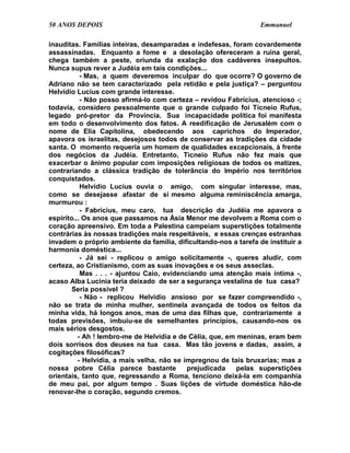50 ANOS DEPOIS                                                    Emmanuel

inauditas. Famílias inteiras, desamparadas e indefesas, foram covardemente
assassinadas. Enquanto a fome e a desolação ofereceram a ruína geral,
chega também a peste, oriunda da exalação dos cadáveres insepultos.
Nunca supus rever a Judéia em tais condições...
           - Mas, a quem deveremos inculpar do que ocorre? O governo de
Adriano não se tem caracterizado pela retidão e pela justiça? – perguntou
Helvídio Lucius com grande interesse.
           - Não posso afirmá-lo com certeza – revidou Fabrícius, atencioso -;
todavia, considero pessoalmente que o grande culpado foi Ticneio Rufus,
legado pró-pretor da Província. Sua incapacidade política foi manifesta
em todo o desenvolvimento dos fatos. A reedificação de Jerusalém com o
nome de Elia Capitolina, obedecendo aos caprichos do Imperador,
apavora os israelitas, desejosos todos de conservar as tradições da cidade
santa. O momento requeria um homem de qualidades excepcionais, à frente
dos negócios da Judéia. Entretanto, Ticneio Rufus não fez mais que
exacerbar o ânimo popular com imposições religiosas de todos os matizes,
contrariando a clássica tradição de tolerância do Império nos territórios
conquistados.
           Helvídio Lucius ouvia o amigo, com singular interesse, mas,
como se desejasse afastar de si mesmo alguma reminiscência amarga,
murmurou :
           - Fabrícius, meu caro, tua descrição da Judéia me apavora o
espírito... Os anos que passamos na Ásia Menor me devolvem a Roma com o
coração apreensivo. Em toda a Palestina campeiam superstições totalmente
contrárias às nossas tradições mais respeitáveis, e essas crenças estranhas
invadem o próprio ambiente da família, dificultando-nos a tarefa de instituir a
harmonia doméstica...
           - Já sei - replicou o amigo solicitamente -, queres aludir, com
certeza, ao Cristianismo, com as suas inovações e os seus asseclas.
           Mas . . . - ajuntou Caio, evidenciando uma atenção mais íntima -,
acaso Alba Lucínia teria deixado de ser a segurança vestalina de tua casa?
        Seria possível ?
           - Não - replicou Helvídio ansioso por se fazer compreendido -,
não se trata de minha mulher, sentinela avançada de todos os feitos da
minha vida, há longos anos, mas de uma das filhas que, contrariamente a
todas previsões, imbuiu-se de semelhantes princípios, causando-nos os
mais sérios desgostos.
          - Ah ! lembro-me de Helvídia e de Célia, que, em meninas, eram bem
dois sorrisos dos deuses na tua casa. Mas tão jovens e dadas, assim, a
cogitações filosóficas?
          - Helvídia, a mais velha, não se impregnou de tais bruxarias; mas a
nossa pobre Célia parece bastante           prejudicada    pelas superstições
orientais, tanto que, regressando a Roma, tenciono deixá-la em companhia
de meu pai, por algum tempo . Suas lições de virtude doméstica hão-de
renovar-lhe o coração, segundo cremos.
 