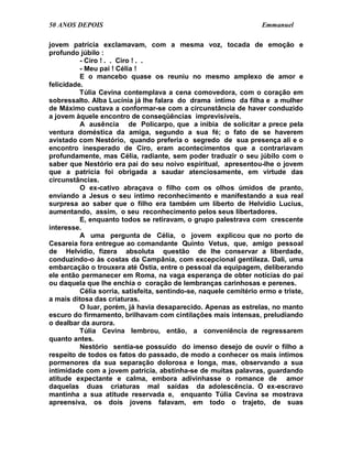 50 ANOS DEPOIS                                                     Emmanuel

jovem patrícia exclamavam, com a mesma voz, tocada de emoção e
profundo júbilo :
          - Ciro ! . . Ciro ! . .
          - Meu pai ! Célia !
          E o mancebo quase os reuniu no mesmo amplexo de amor e
felicidade.
          Túlia Cevina contemplava a cena comovedora, com o coração em
sobressalto. Alba Lucínia já lhe falara do drama íntimo da filha e a mulher
de Máximo custava a conformar-se com a circunstância de haver conduzido
a jovem àquele encontro de conseqüências imprevisíveis.
          A ausência de Policarpo, que a inibia de solicitar a prece pela
ventura doméstica da amiga, segundo a sua fé; o fato de se haverem
avistado com Nestório, quando preferia o segredo de sua presença ali e o
encontro inesperado de Ciro, eram acontecimentos que a contrariavam
profundamente, mas Célia, radiante, sem poder traduzir o seu júbilo com o
saber que Nestório era pai do seu noivo espiritual, apresentou-lhe o jovem
que a patrícia foi obrigada a saudar atenciosamente, em virtude das
circunstâncias.
          O ex-cativo abraçava o filho com os olhos úmidos de pranto,
enviando a Jesus o seu íntimo reconhecimento e manifestando a sua real
surpresa ao saber que o filho era também um liberto de Helvídio Lucius,
aumentando, assim, o seu reconhecimento pelos seus libertadores.
          E, enquanto todos se retiravam, o grupo palestrava com crescente
interesse.
          A uma pergunta de Célia, o jovem explicou que no porto de
Cesareia fora entregue ao comandante Quinto Vetus, que, amigo pessoal
de Helvídio, fizera absoluta questão de lhe conservar a liberdade,
conduzindo-o às costas da Campânia, com excepcional gentileza. Dali, uma
embarcação o trouxera até Óstia, entre o pessoal da equipagem, deliberando
ele então permanecer em Roma, na vaga esperança de obter notícias do pai
ou daquela que lhe enchia o coração de lembranças carinhosas e perenes.
          Célia sorria, satisfeita, sentindo-se, naquele cemitério ermo e triste,
a mais ditosa das criaturas.
          O luar, porém, já havia desaparecido. Apenas as estrelas, no manto
escuro do firmamento, brilhavam com cintilações mais intensas, preludiando
o dealbar da aurora.
          Túlia Cevina lembrou, então, a conveniência de regressarem
quanto antes.
          Nestório sentia-se possuído do imenso desejo de ouvir o filho a
respeito de todos os fatos do passado, de modo a conhecer os mais íntimos
pormenores da sua separação dolorosa e longa, mas, observando a sua
intimidade com a jovem patrícia, abstinha-se de muitas palavras, guardando
atitude expectante e calma, embora adivinhasse o romance de amor
daquelas duas criaturas mal saídas da adolescência. O ex-escravo
mantinha a sua atitude reservada e, enquanto Túlia Cevina se mostrava
apreensiva, os dois jovens falavam, em todo o trajeto, de suas
 