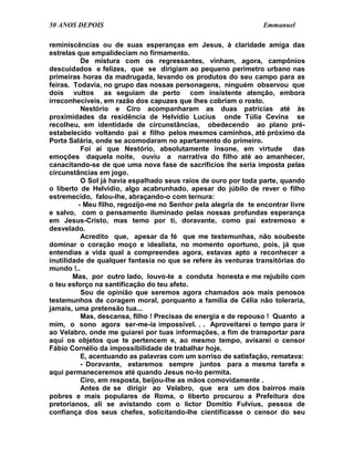 50 ANOS DEPOIS                                                    Emmanuel

reminiscências ou de suas esperanças em Jesus, à claridade amiga das
estrelas que empalideciam no firmamento.
           De mistura com os regressantes, vinham, agora, campônios
descuidados e felizes, que se dirigiam ao pequeno perímetro urbano nas
primeiras horas da madrugada, levando os produtos do seu campo para as
feiras. Todavia, no grupo das nossas personagens, ninguém observou que
dois vultos as seguiam de perto com insistente atenção, embora
irreconhecíveis, em razão dos capuzes que lhes cobriam o rosto.
           Nestório e Ciro acompanharam as duas patrícias até às
proximidades da residência de Helvídio Lucius onde Túlia Cevina se
recolheu, em identidade de circunstâncias, obedecendo ao plano pré-
estabelecido voltando pai e filho pelos mesmos caminhos, até próximo da
Porta Salária, onde se acomodaram no apartamento do primeiro.
           Foi aí que Nestório, absolutamente insone, em virtude           das
emoções daquela noite, ouviu a narrativa do filho até ao amanhecer,
canacitando-se de que uma nova fase de sacrifícios lhe seria imposta pelas
circunstâncias em jogo.
           O Sol já havia espalhado seus raios de ouro por toda parte, quando
o liberto de Helvídio, algo acabrunhado, apesar do júbilo de rever o filho
estremecido, falou-lhe, abraçando-o com ternura:
          - Meu filho, regozijo-me no Senhor pela alegria de te encontrar livre
e salvo, com o pensamento iluminado pelas nossas profundas esperança
em Jesus-Cristo, mas temo por ti, doravante, como pai extremoso e
desvelado.
           Acredito que, apesar da fé que me testemunhas, não soubeste
dominar o coração moço e idealista, no momento oportuno, pois, já que
entendias a vida qual a compreendes agora, estavas apto a reconhecer a
inutilidade de qualquer fantasia no que se refere às venturas transitórias do
mundo !..
        Mas, por outro lado, louvo-te a conduta honesta e me rejubilo com
o teu esforço na santificação do teu afeto.
           Sou de opinião que seremos agora chamados aos mais penosos
testemunhos de coragem moral, porquanto a família de Célia não toleraria,
jamais, uma pretensão tua...
           Mas, descansa, filho ! Precisas de energia e de repouso ! Quanto a
mim, o sono agora ser-me-ia impossível. . . Aproveitarei o tempo para ir
ao Velabro, onde me guiarei por tuas informações, a fim de transportar para
aqui os objetos que te pertencem e, ao mesmo tempo, avisarei o censor
Fábio Cornélio da impossibilidade de trabalhar hoje.
           E, acentuando as palavras com um sorriso de satisfação, rematava:
           - Doravante, estaremos sempre juntos para a mesma tarefa e
aqui permaneceremos até quando Jesus no-lo permita.
           Ciro, em resposta, beijou-lhe as mãos comovidamente .
           Antes de se dirigir ao Velabro, que era um dos bairros mais
pobres e mais populares de Roma, o liberto procurou a Prefeitura dos
pretorianos, ali se avistando com o lictor Domítio Fulvius, pessoa de
confiança dos seus chefes, solicitando-lhe cientificasse o censor do seu
 