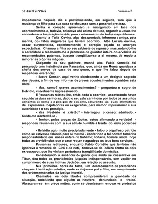 50 ANOS DEPOIS                                                  Emmanuel

impedimento naquele dia e providenciando, em seguida, para que a
mudança do filho para sua casa se efetuasse com a possível presteza.
          Sentia o coração apreensivo e amargurado em face dos
acontecimentos e, todavia, colocava a fé acima de tudo, rogando a Jesus lhe
concedesse a inspiração devida, para o aclaramento de todos os problemas.
          Quanto a Túlia Cevina, algo desapontada, informou a amiga, pela
manhã, dos fatos singulares que haviam ocorrido. Alba Lucínia ouvia-a,
assaz surpreendida, experimentando o coração pejado de amargas
expectativas. Chamou a filha ao seu gabinete de repouso, mas, notando-lhe
a serenidade e recebendo-lhe a promessa de guardar inteira observância às
recomendações paternas, buscou tranqüilizar-se a si mesma, de modo a
minorar as próprias mágoas.
          Chegando ao seu gabinete, manhã alta, Fábio Cornélio foi
procurado com insistência por Pausanias, que, ainda em Roma, guardava a
chefia dos servos da casa de seu genro, e que lhe falou, depois de
respeitosa reverência:
          - Ilustre Censor, aqui venho obedecendo a um desígnio sagrado
dos deuses, a fim de vos informar de graves acontecimentos ocorridos esta
noite.
          - Mas, como? graves acontecimentos? - perguntou o sogro de
Helvídio, visivelmente impressionado .
          E Pausanias relatou-lhe, então, todo o ocorrido asseverando haver
seguido as duas senhoras, dado o seu zelo carinhoso por todos os assuntos
atinentes ao nome e à posição de seu amo, saturando as suas afirmativas
de expressões bajuladoras ou exageradas, para melhor impressionar a sua
autoridade e o seu prestígio.
          - Mas Nestório é cristão? - interrogou o censor, admirado. -
Custa-me a acreditá-lo .
          - Senhor, pelas graças de Júpiter, estou afirmando a verdade! -
respondeu Pausanias com a sua atitude humilde à frente do mais poderoso
.
          - Helvídio agiu muito precipitadamente - falou o orgulhoso patrício
como se estivesse falando para si mesmo - conferindo a tal homem tamanha
responsabilidade em nossa esfera de trabalho; todavia, tomarei ainda hoje
todas as providências que o caso requer e agradeço os teus bons serviços.
          Pausanias retirou-se, enquanto Fábio Cornélio que também não
ignorava o romance de Ciro e da neta, tomava-se de cólera contra os dois
ex-escravos, que lhe vinham perturbar a tranqüilidade doméstica.
          Considerando a ausência do genro que ainda se conservava em
Tibur, deu todas as providências julgadas indispensáveis, sem vacilar no
cumprimento de suas íntimas decisões, em relação ao assunto.
          Nas primeiras horas da tarde, um destacamento de pretorianos
chegava à habitação coletiva, onde se alojavam pai e filho, em cumprimento
das ordens emanadas da justiça imperial.
          Chamados, os dois libertos compreenderam a gravidade da
situação, concluindo que alguém os houvera denunciado e traído.
Abraçaram-se em prece mútua, como se desejassem renovar os protestos
 
