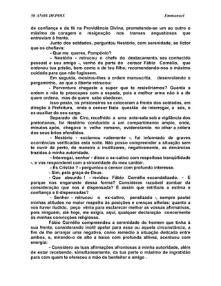 50 ANOS DEPOIS                                                    Emmanuel

de confiança e de fé na Providência Divina, prometendo-se um ao outro o
máximo de coragem e resignação nos transes angustiosos que
entreviam à frente.
           Junto dos soldados, perguntou Nestório, com serenidade, ao lictor
que os chefiava:
           - Que me queres, Pompônio?
           - Nestório - retrucou o chefe do destacamento, seu conhecido
pessoal e seu amigo -, venho da parte do censor Fábio Cornélio, que
ordenou tua prisão, bem como a de teu filho, recomendando-nos o máximo
cuidado para que não fugissem.
           Em seguida, mostrou-lhes a ordem manuscrita, desenrolando o
pergaminho, ao que o liberto retrucou:
          - Porventura chegaste a supor que te resistiríamos? Guarda a
ordem e não te preocupes com a espada, pois a melhor arma não é a de
quem ordena, mas de quem sabe obedecer.
           Isso posto, os prisioneiros se colocaram à frente dos soldados, em
direção à Prefeitura, onde o censor fazia questão de interrogar, a sós, o
ex-auxiliar do seu cargo.
           Separado de Ciro, recolhido a uma ante-sala sob a vigilância dos
pretorianos, foi Nestório conduzido a um compartimento amplo, onde,
minutos após, chegava o velho romano, evidenciando no olhar a cólera
dos seus brios ofendidos.
           - Nestório - exclamou rudemente -, fui informado de graves
ocorrências verificadas esta noite. Não posso compreender a situação sem
te ouvir de perto, de maneira a inutilizares, negativamente, as denúncias
trazidas à minha autoridade.
           - Interrogai, senhor - disse o ex-cativo com respeitosa tranqüilidade
-, e vos responderei com a sinceridade do meu caráter.
           - És Cristão ? - perguntou o censor com profundo interesse.
          - Sim, pela graça de Deus.
          - Que absurdo ! - revidou Fábio Cornélio escandalizado. - E
porque nos enganaste dessa forma? Consideras razoável zombar da
consideração que nos é dispensada? É assim que retribuis a estima e
confiança a ti dispensadas?
           - Senhor - retrucou o ex-cativo, penalizado -, sempre pautei
minhas atitudes no maior respeito às posições e crenças alheias; quanto a
vos haver iludido, peço vênia para esclarecer melhor as vossas afirmativas,
pois ninguém, até hoje, me exigiu, aqui, qualquer declaração concernente
às minhas convicções religiosas.
          Fábio Cornélio compreendeu a serenidade do homem que tinha à
sua frente, considerando inútil apelar para essa ou aquela circunstância, a
fim de lhe arranjar uma negativa, como remédio à situação delicada entre
ambos, e, mirando-o de alto a baixo com profunda altivez, acentuou com
energia:
          - Considero as tuas afirmações afrontosas à minha autoridade, além
de estar recebendo, simultaneamente, da tua parte o máximo de ingratidão
para com quem te ofereceu a mão de benfeitor e amigo .
 