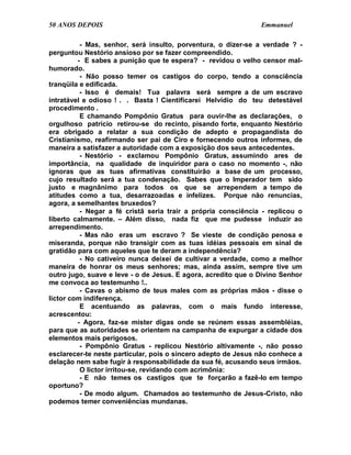 50 ANOS DEPOIS                                                 Emmanuel

          - Mas, senhor, será insulto, porventura, o dizer-se a verdade ? -
perguntou Nestório ansioso por se fazer compreendido.
         - E sabes a punição que te espera? - revidou o velho censor mal-
humorado.
          - Não posso temer os castigos do corpo, tendo a consciência
tranqüila e edificada.
          - Isso é demais! Tua palavra será sempre a de um escravo
intratável e odioso ! . . Basta ! Cientificarei Helvídio do teu detestável
procedimento .
          E chamando Pompônio Gratus para ouvir-lhe as declarações, o
orgulhoso patrício retirou-se do recinto, pisando forte, enquanto Nestório
era obrigado a relatar a sua condição de adepto e propagandista do
Cristianismo, reafirmando ser pai de Ciro e fornecendo outros informes, de
maneira a satisfazer a autoridade com a exposição dos seus antecedentes.
          - Nestório - exclamou Pompônio Gratus, assumindo ares de
importância, na qualidade de inquiridor para o caso no momento -, não
ignoras que as tuas afirmativas constituirão a base de um processo,
cujo resultado será a tua condenação. Sabes que o Imperador tem sido
justo e magnânimo para todos os que se arrependem a tempo de
atitudes como a tua, desarrazoadas e infelizes. Porque não renuncias,
agora, a semelhantes bruxedos?
          - Negar a fé cristã seria trair a própria consciência - replicou o
liberto calmamente. – Além disso, nada fiz que me pudesse induzir ao
arrependimento.
          - Mas não eras um escravo ? Se vieste de condição penosa e
miseranda, porque não transigir com as tuas idéias pessoais em sinal de
gratidão para com aqueles que te deram a independência?
          - No cativeiro nunca deixei de cultivar a verdade, como a melhor
maneira de honrar os meus senhores; mas, ainda assim, sempre tive um
outro jugo, suave e leve - o de Jesus. E agora, acredito que o Divino Senhor
me convoca ao testemunho !..
          - Cavas o abismo de teus males com as próprias mãos - disse o
lictor com indiferença.
          E acentuando as palavras, com o mais fundo interesse,
acrescentou:
         - Agora, faz-se mister digas onde se reúnem essas assembléias,
para que as autoridades se orientem na campanha de expurgar a cidade dos
elementos mais perigosos.
          - Pompônio Gratus - replicou Nestório altivamente -, não posso
esclarecer-te neste particular, pois o sincero adepto de Jesus não conhece a
delação nem sabe fugir à responsabilidade da sua fé, acusando seus irmãos.
          O lictor irritou-se, revidando com acrimônia:
          - E não temes os castigos que te forçarão a fazê-lo em tempo
oportuno?
          - De modo algum. Chamados ao testemunho de Jesus-Cristo, não
podemos temer conveniências mundanas.
 