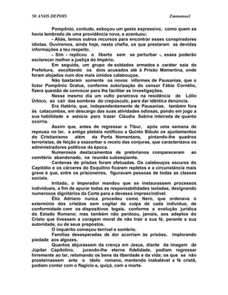 50 ANOS DEPOIS                                                   Emmanuel

          Pompônio, contudo, esboçou um gesto expressivo, como quem se
havia lembrado de uma providência nova, e acentuou:
          - Aliás, temos outros recursos para encontrar esses conspiradores
idiotas. Ouviremos, ainda hoje, nesta chefia, os que prestaram as devidas
informações a teu respeito.
          - Sim - replicou o liberto sem se perturbar -, esses poderão
esclarecer melhor a justiça do Império.
          Em seguida, um grupo de soldados armados a caráter saía da
Prefeitura, escoltando os dois acusados até à Prisão Mamertina, onde
foram alojados num dos mais úmidos calabouços.
          Não bastaram somente os novos informes de Pausanias, que o
lictor Pompônio Gratus, conforme autorização do censor Fábio Cornélio,
fizera questão de convocar para lhe facilitar as investigações.
          Nesse mesmo dia um vulto penetrava na residência de Lólio
Úrbico, ao cair das sombras do crepúsculo, para dar idêntica denúncia.
          Era Hatéria, que, independentemente de Pausanias, também fora
às catacumbas, em descargo das suas atividades odiosas, pondo em jogo a
sua habilidade e astúcia para trazer Cláudia Sabina inteirada de quanto
ocorria.
          Assim que, antes de regressar a Tibur, após uma semana de
repouso no lar, a antiga plebéia notificou a Quinto Bíbulo os ajuntamentos
do Cristianismo       além    da Porta Nomentana,        pintando-lhe quadros
terroristas, de feição a exacerbar o receio das conjuras, que caracterizava os
administradores políticos da época.
          Numerosos destacamentos de pretorianos compareceram               ao
cemitério abandonado, na reunião subseqüente.
          Centenas de prisões foram efetuadas. Os calabouços escuros do
Capitólio e os cárceres do Esquilino ficaram repletos e a circunstância mais
grave é que, entre os prisioneiros, figuravam pessoas de todas as classes
sociais.
          Irritado, o Imperador mandou que se instaurassem processos
individuais, a fim de apurar todas as responsabilidades isoladas, designando
numerosos dignitários da Corte para a devassa imprescindível.
          Élio Adriano nunca procedeu como Nero, que ordenava o
extermínio dos cristãos sem cogitar da culpa de cada indivíduo, de
conformidade com os dispositivos legais, conforme a evolução jurídica
do Estado Romano; mas também não perdoou, jamais, aos adeptos do
Cristo que tivessem a coragem moral de não trair a sua fé, perante a sua
autoridade, ou de seus prepostos.
          O inquérito começou terrível e sombrio.
          Famílias desesperadas de dor acorriam às prisões, implorando
piedade aos algozes.
          Quantos abjurassem da crença em Jesus, diante da imagem de
Júpiter Capitolino,       jurando-lhe eterna fidelidade, podiam regressar
livremente ao lar, retomando os bens da liberdade e da vida; os que se não
prosternassem ante o ídolo romano, mantendo inabalável a fé cristã,
podiam contar com o flagício e, quiçá, com a morte.
 