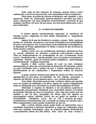50 ANOS DEPOIS                                                  Emmanuel

          Entre mais de três centenas de criaturas, apenas trinta e cinco
reafirmaram a sua fé em Jesus-Cristo, com sinceridade e fervor irredutíveis .
          Para essas, as portas do cárcere se fecharam, sem piedade e sem
esperança. Entre os condenados, estavam Nestório e seu filho, que, fiéis a
Jesus, repousavam nos seus desígnios misericordiosos, convictos de que
qualquer sacrifício, em favor da sua causa, era uma porta aberta para a luz e
para a liberdade .

                            VI - A VISITA AO CARCERE

          A notícia desses acontecimentos repercutiu na residência de
Helvídio Lucius, originando as mais tristes inquietações e angustiosas
expectativas.
          Apesar da fé que lhe fortalecia o coração, a jovem Célia sentiu-se
tocada de profunda amargura e a sua única consolação era a possibilidade
de ouvir o avô paterno, que, a esse tempo, já lia avidamente os Evangelhos e
as Epístolas de Paulo, agasalhando no íntimo a mesma fé que iluminava já
tantos heróis e mártires.
          Ambos, horas a fio, em confidências cariciosas, deixavam-se ficar
no terraço palaciano do Aventino, a observar a fita extensa e clara do
Tibre, ou embevecendo-se na contemplação do céu. O venerando Cneio
Lucius reconfortava-lhe o espírito abatido, com a sua palavra conceituosa e
experiente. Citavam agora os mesmos textos evangélicos, exteriorizando,
simultaneamente, análogas impressões .
          Quanto a Alba Lucínia, depois de ouvir as mais enérgicas
exprobrações do velho pai, concernentes às denúncias de Pausanias, sentia-
se mais confortada com a certeza de que o marido regressaria breve e
definitivamente ao lar, obedecendo a inesperadas ordens do Governo
Imperial.
          A pobre senhora atribuía esse júbilo às preces de Túlia e da filha,
agradecendo ao novo deus, na intimidade de seu espírito, porquanto o
regresso de Helvídio era um bálsamo para o seu coração atormentado .
          Com efeito, decorridos poucos dias, o tribuno voltava aos penates
com um suspiro de satisfação e de alívio, depois de cumprir integralmente
todas as obrigações que o prendiam ao recanto das predileções do César.
          Informado a respeito de Nestório e da sua atitude, o patrício se
surpreendeu penosamente, desejando com sinceridade desviar o ex-cativo
da situação delicada em que se encontrava; mas, logo que soube que era
também o pai de Ciro, ressurgido em Roma para lhe agravar as
preocupações morais, Helvídio Lucius fez um gesto de espanto e de
incredulidade . Entretanto, ouviu, até ao fim, a narrativa do sogro,
molestando-se profundamente com a conduta da esposa em permitir que a
filha comparecesse a uma reunião condenável, ao seu ver.
          Alba Lucínia, todavia, soube acatar todas as reprimendas com a
humildade necessária à harmonia doméstica e, longe de o desgostar ainda
mais com qualquer lamentação, calou as próprias mágoas, ocultando-lhe
o procedimento odioso de Lólio Úrbico, bem como os seus receios a
 