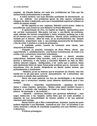 50 ANOS DEPOIS                                                   Emmanuel

respeito de Cláudia Sabina, em vista das confidências de Túlia que lhe
haviam ferido profundamente o coração.
        A nobre senhora, nas suas elevadas qualidades de devotamento ao
lar e de reflexão nos problemas gerais da vida, operou verdadeiros
milagres de afeto e dedicação, para que a tranqüilidade espiritual voltasse ao
íntimo do esposo amado.
          No dia seguinte ao seu regresso, Helvídio Lucius tomou todas as
providências para avistar-se com Nestório na Prisão Mamertina.
          O aparecimento de Ciro, na Capital do Império, representava para
ele um fato inverossímil. Não podia crer que o seu liberto de confiança,
cujas atitudes lhe haviam conquistado a maior simpatia, pudesse ser o pai
de um homem que o seu coração detestava. Queria, assim, certificar-se da
verdade por si mesmo . Além do mais, se os acontecimentos não fossem
verdadeiros, empenharia todo o seu prestígio pessoal junto do Imperador,
a fim de evitar o martírio e a morte do prisioneiro.
          A realidade, porém, haveria de contrariar esse intuito, sem
resquícios de fantasia.
          Chegado ao presídio, conseguiu de Sixto Plócio, oficial que
superintendia o estabelecimento, uma licença incondicional, de modo a se
avistar com o prisioneiro como bem entendesse.
          Dentro em pouco, varava corredores e descia escadas
subterrâneas, ladeando celas imundas, onde a luz era de uma escassez
terrível e clamorosa, e não tardou a encontrar Nestório ao lado do filho.
Ambos estavam magros, desfigurados, a tal ponto que o patrício, fosse
pelo abatimento físico do rapaz, fosse pelas sombras que os cercavam, não
reconheceu Ciro de pronto, dirigindo-se ao liberto nestes termos, que
profundamente o comoveram :
          - Nestório, já sei os motivos que te trouxeram ao cárcere, mas não
hesitei em vir até aqui para ouvir-te pessoalmente, tal a estranheza que
me causou a relação das ocorrências!
          Havia nas suas palavras um tom de sensibilidade e de simpatia
feridas, que o ex-escravo recebeu como bálsamo dulcificante para o seu
coração.
          - Senhor - respondeu respeitosamente - agradeço do íntimo
dalma o vosso impulso generoso... Nestas celas jazem também loucos e
leprosos, e, contudo, não vacilastes em trazer ao vosso mísero escravo a
palavra de exortação e de conforto!. .
          - Nestório - continuou Helvídio com generosa deferência -, meu
sogro relatou-me, a teu respeito, certos fatos que me custa acreditar, a
despeito de sua honorabilidade de homem público e do seu paternal
interesse para comigo.
          Nesse ínterim, pai e filho contemplavam, ansiosos, aquele de quem
poderia depender a sua liberdade, notando-se que Ciro se encolhera a um
canto, temendo a atitude de ansiedade suspeitosa com que Helvídio Lucius
o observava.
          O tribuno prosseguiu :
 