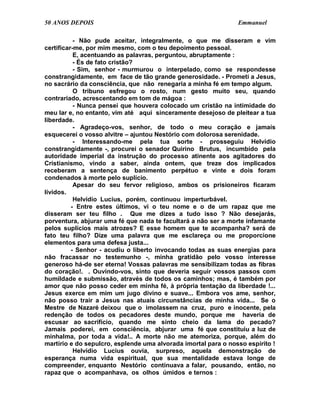 50 ANOS DEPOIS                                                  Emmanuel

           - Não pude aceitar, integralmente, o que me disseram e vim
certificar-me, por mim mesmo, com o teu depoimento pessoal.
           E, acentuando as palavras, perguntou, abruptamente :
           - És de fato cristão?
           - Sim, senhor - murmurou o interpelado, como se respondesse
constrangidamente, em face de tão grande generosidade. - Prometi a Jesus,
no sacrário da consciência, que não renegaria a minha fé em tempo algum.
           O tribuno esfregou o rosto, num gesto muito seu, quando
contrariado, acrescentando em tom de mágoa :
           - Nunca pensei que houvera colocado um cristão na intimidade do
meu lar e, no entanto, vim até aqui sinceramente desejoso de pleitear a tua
liberdade.
           - Agradeço-vos, senhor, de todo o meu coração e jamais
esquecerei o vosso alvitre – ajuntou Nestório com dolorosa serenidade.
           - Interessando-me pela tua sorte - prosseguiu Helvídio
constrangidamente -, procurei o senador Quirino Brutus, incumbido pela
autoridade imperial da instrução do processo atinente aos agitadores do
Cristianismo, vindo a saber, ainda ontem, que treze dos implicados
receberam a sentença de banimento perpétuo e vinte e dois foram
condenados à morte pelo suplício.
           Apesar do seu fervor religioso, ambos os prisioneiros ficaram
lívidos.
           Helvídio Lucius, porém, continuou imperturbável.
          - Entre estes últimos, vi o teu nome e o de um rapaz que me
disseram ser teu filho . Que me dizes a tudo isso ? Não desejarás,
porventura, abjurar uma fé que nada te facultará a não ser a morte infamante
pelos suplícios mais atrozes? E esse homem que te acompanha? será de
fato teu filho? Dize uma palavra que me esclareça ou me proporcione
elementos para uma defesa justa...
          - Senhor - acudiu o liberto invocando todas as suas energias para
não fracassar no testemunho -, minha gratidão pelo vosso interesse
generoso há-de ser eterna! Vossas palavras me sensibilizam todas as fibras
do coração!. . Ouvindo-vos, sinto que deveria seguir vossos passos com
humildade e submissão, através de todos os caminhos; mas, é também por
amor que não posso ceder em minha fé, à própria tentação da liberdade !...
Jesus exerce em mim um jugo divino e suave... Embora vos ame, senhor,
não posso trair a Jesus nas atuais circunstâncias de minha vida... Se o
Mestre de Nazaré deixou que o imolassem na cruz, puro e inocente, pela
redenção de todos os pecadores deste mundo, porque me haveria de
escusar ao sacrifício, quando me sinto cheio da lama do pecado?
Jamais poderei, em consciência, abjurar uma fé que constituiu a luz de
minhalma, por toda a vida!.. A morte não me atemoriza, porque, além do
martírio e do sepulcro, esplende uma alvorada imortal para o nosso espírito !
           Helvídio Lucius ouvia, surpreso, aquela demonstração de
esperança numa vida espiritual, que sua mentalidade estava longe de
compreender, enquanto Nestório continuava a falar, pousando, então, no
rapaz que o acompanhava, os olhos úmidos e ternos :
 