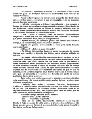 50 ANOS DEPOIS                                                 Emmanuel

           - É verdade - concordou Fabrícius -, o venerando Cneio Lucius
reformaria para as tradições romanas os sentimentos mais bárbaros de
nossas Províncias.
           Fizera-se ligeira pausa na conversação, enquanto Caio tamborilava
com os dedos, dando a entender a sua preocupação, como se evocasse
alguma dolorosa lembrança.
          - Helvídio - murmurou o tribuno fraternalmente -, teu regresso a
Roma é de causar apreensões aos teus verdadeiros amigos. Recordando teu
pai, lembro-me instintivamente de Silano, o pequeno enjeitado que ele
chegou quase a adotar oficialmente como próprio filho, desejoso de libertar-
te da calúnia a ti imputada no albor da mocidade..
           - Sim - disse o anfitrião, como se houvera repentinamente
desgertado -, ainda bem que não desconheces ser caluniosa a acusação
que pesou sobre mim. Aliás, meu pai não ignora isso.
          - Apesar de tudo, teu venerável genitor não hesitou em cumular a
criança, a ele encaminhada, com o máximo de carinhos...
           Depois de passar nervosamente a mão pela fronte, Helvídio
Lucius acentuou:
          - E Silano ? . . Sabes o que é feito dele ?
          - As últimas informações davam-no como incorporado às nossas
falanges que mantêm o domínio das Gálias, como simples soldado do
exército.
           - As vezes - ajuntou Helvídio preocupado tenho pensado na sorte
desse rapaz, pupilo da generosidade de meu pai, desde os tempos de minha
juventude. Mas, que fazer? Desde que me casei, tudo fiz por trazê-lo à
nossa companhia. Minha propriedade da Induméia poderia proporcionar-
lhe uma existência simples e liberta de maiores cuidados, sob as minhas
vistas atentas; todavia, Alba Lucínia se opôs terminantemente aos meus
projetos, não só recordando os comentários caluniosos de que fui alvo no
passado, como também alegando seus direitos exclusivos à minha afeição,
pelo que, fui compelido a conformar-me, levando em conta as nobres
qualidades da sua alma generosa.
           Bem sabes que minha esposa deve receber as minhas atenções
mais respeitosas. Não tenho remédio senão aceitar de bom grado as suas
afetuosas imposições .
           - Helvídio, bom amigo - exclamou Fabrícius, demonstrando
prudência -, não devo nem posso interferir na tua vida íntima. Problemas
há, na vida, que somente os cônjuges podem solucionar, entre si, na
sagrada intimidade do lar; mas, não é apenas pelo caso de Silano que me
sinto apreensivo, relativamente ao teu regresso.
           E fixando o amigo bem nos olhos, rematou:
           - Lembras-te de Cláudia Sabina?. .
           - Sim . . . - respondeu vagamente .
           - Não sei se estás devidamente informado a seu respeito.
Cláudia é hoje a esposa de Lólio Úrbico, o prefeito dos pretorianos. Não
deves ignorar que esse homem é a personalidade do dia, como depositário
da máxima confiança do Imperador.
 