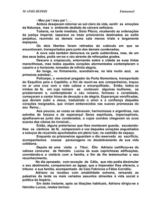50 ANOS DEPOIS                                                 Emmanuel

          - Meu pai ! meu pai ! . .
          Ambos desejavam retornar ao sol claro da vida, sentir as emoções
da Natureza, mas o ambiente abafado do cárcere asfixiava.
          Todavia, na tarde imediata, Sixto Plócio, recebendo as ordenações
da justiça imperial, separava os treze prisioneiros destinados ao exílio
perpétuo, reunindo os demais numa cela menos triste e largamente
espaçosa.
          Os dois libertos foram retirados do cubículo em que se
encontravam, transportados para junto dos demais condenados.
          A nova cela também demorava na parte subterrânea, mas, de um
dos seus lados, podia ver-se o céu através de reforçadas grades.
          Descera o crepúsculo, entornando sobre a cidade as suas tintas
maravilhosas, mas todos aqueles corações atormentados contemplaram o
casario e o horizonte, tomados de infinita alegria.
          Ao longe, no firmamento, acendiam-se, na tela muito azul, as
primeiras estrelas!...
          Policarpo, o venerável pregador da Porta Nomentana, transportado
do Esquilino para o Capitólio, a fim de reunir-se aos companheiros, traçou
no ar uma cruz com a mão calosa e encarquilhada.. Então, todos os
irmãos de fé, em cujo número se contavam algumas mulheres, se
prosternaram e, contemplando o céu romano, formoso e constelado,
começaram a cantar hinos de devoção e de alegria. Esperanças versificadas,
que deviam subir a Jesus, traduzindo o amor e a confiança daqueles
corações resignados, que viviam embevecidos nas suaves promessas do
seu Reino...
          Aos poucos, as vozes se elevavam, harmoniosas e argentinas, nas
estrofes de hosana e de esperança! Seres espirituais, imperceptíveis,
ajoelhavam-se junto dos condenados, a cujos ouvidos chegavam os ecos
suaves das cítaras do invisível...
          Então, alguns pretorianos que lhes montavam guarda, escutando-
lhes os cânticos de fé, compararam a voz daqueles corações angustiados
a soluços de rouxinóis apunhalados em pleno luar, na vastidão do espaço.
          Enquanto os prisioneiros aguardam o dia reservado ao sacrifício,
acompanhemos nossas personagens no desdobramento de sua vida
cotidiana.
          Depois de uma visita a Tibur, Élio Adriano certificou-se do
valioso concurso de Helvídio Lucius às suas caprichosas edificações,
convidando-o a visitá-lo com a família, a fim de lhe testemunhar o seu
reconhecimento.
          No dia aprazado, com exceção de Célia, que não podia dissimular
o seu abatimento, compareciam ao ágape, que o Imperador lhes oferecia, o
tribuno e sua família, acompanhado de Caio Fabrícius e Fábio Cornélio.
          Adriano os recebeu com amabilidade extrema, versando as
palestras da tarde os mais variados assuntos atinentes à vida social e
política do Império .
          Em dado instante, após as libações habituais, Adriano dirigiu-se a
Helvídio Lucius, nestes termos:
 