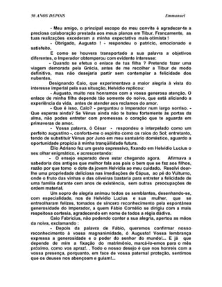 50 ANOS DEPOIS                                                   Emmanuel

           - Meu amigo, o principal escopo do meu convite é agradecer-te a
preciosa colaboração prestada aos meus planos em Tibur. Francamente, as
tuas realizações excederam a minha expectativa mais otimista !
           - Obrigado, Augusto ! - respondeu o patrício, emocionado e
satisfeito.
           E como se houvera transportado a sua palavra a objetivos
diferentes, o Imperador obtemperou com evidente interesse:
          - Quando se efetua o enlace de tua filha ? Pretendo fazer uma
viagem demorada pela Grécia, antes de me recolher a Tibur de modo
definitivo, mas não desejaria partir sem contemplar a felicidade dos
nubentes.
          Designando Caio, que experimentava a maior alegria à vista do
interesse imperial pela sua situação, Helvídio replicou:
           - Augusto, muito nos honramos com a vossa generosa atenção. O
enlace de minha filha depende tão somente do noivo, que está aliciando a
experiência da vida, antes de atender aos reclamos do amor.
           - Que é isso, Caio? - perguntou o Imperador num largo sorriso. -
Que esperas ainda? Se Vênus ainda não te bateu fortemente às portas da
alma, não podes entreter com promessas o coração que te aguarda em
primaveras de amor.
           - Vossa palavra, ó César - respondeu o interpelado como um
perfeito augustino -, conforta-me o espírito como os raios do Sol; entretanto,
tendo de substituir Vênus por Juno em meu santuário doméstico, aguardo a
oportunidade propícia à minha tranqüilidade futura.
           Élio Adriano fez um gesto expressivo, fixando em Helvídio Lucius o
seu olhar enigmático, e acrescentando:
          - O ensejo esperado deve estar chegando agora.           Afirmava a
sabedoria dos antigos que melhor fala aos pais o bem que se faz aos filhos,
razão por que tomo o dote da jovem Helvídia ao meu cuidado. Resolvi doar-
lhe uma propriedade deliciosa nas imediações de Cápua, ao pé do Vulturno,
onde o fruto das vinhas e das oliveiras bastaria para entreter a felicidade de
uma família durante cem anos de existência, sem outras preocupações de
ordem material.
           Um sopro de alegria animou todos os semblantes, desenhando-se,
com especialidade, nos de Helvídio Lucius e sua mulher, que se
entreolharam felizes, tomados de sincero reconhecimento pela espontânea
generosidade do Imperador, a quem Fábio Cornélio se dirigiu com a mais
respeitosa cortesia, agradecendo em nome de todos a régia dádiva.
           Caio Fabrícius, não podendo conter a sua alegria, apertou as mãos
da noiva, exclamando :
           - Depois da palavra de Fábio, queremos confirmar nosso
reconhecimento à vossa magnanimidade, ó Augusto! Vossa lembrança
expressa a generosidade e o poder do senhor do mundo!... E já que
depende de mim a fixação do matrimônio, marcá-lo-emos para o mês
próximo, como vos apraz!. . Todo o nosso desejo é que nos honreis com a
vossa presença, porquanto, em face de vossa paternal proteção, sentimos
que os deuses nos abençoam e guiam!...
 