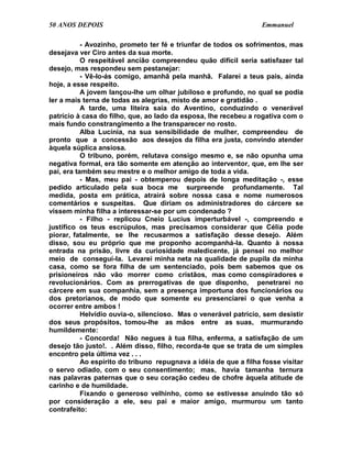 50 ANOS DEPOIS                                                    Emmanuel

           - Avozinho, prometo ter fé e triunfar de todos os sofrimentos, mas
desejava ver Ciro antes da sua morte.
           O respeitável ancião compreendeu quão difícil seria satisfazer tal
desejo, mas respondeu sem pestanejar:
           - Vê-lo-ás comigo, amanhã pela manhã. Falarei a teus pais, ainda
hoje, a esse respeito.
           A jovem lançou-lhe um olhar jubiloso e profundo, no qual se podia
ler a mais terna de todas as alegrias, misto de amor e gratidão .
           A tarde, uma liteira saía do Aventino, conduzindo o venerável
patrício à casa do filho, que, ao lado da esposa, lhe recebeu a rogativa com o
mais fundo constrangimento a lhe transparecer no rosto.
           Alba Lucínia, na sua sensibilidade de mulher, compreendeu de
pronto que a concessão aos desejos da filha era justa, convindo atender
àquela súplica ansiosa.
           O tribuno, porém, relutava consigo mesmo e, se não opunha uma
negativa formal, era tão somente em atenção ao interventor, que, em lhe ser
pai, era também seu mestre e o melhor amigo de toda a vida.
           - Mas, meu pai - obtemperou depois de longa meditação -, esse
pedido articulado pela sua boca me surpreende profundamente. Tal
medida, posta em prática, atrairá sobre nossa casa e nome numerosos
comentários e suspeitas. Que diriam os administradores do cárcere se
vissem minha filha a interessar-se por um condenado ?
           - Filho - replicou Cneio Lucius imperturbável -, compreendo e
justifico os teus escrúpulos, mas precisamos considerar que Célia pode
piorar, fatalmente, se lhe recusarmos a satisfação desse desejo. Além
disso, sou eu próprio que me proponho acompanhá-la. Quanto à nossa
entrada na prisão, livre da curiosidade maledicente, já pensei no melhor
meio de conseguí-la. Levarei minha neta na qualidade de pupila da minha
casa, como se fora filha de um sentenciado, pois bem sabemos que os
prisioneiros não vão morrer como cristãos, mas como conspiradores e
revolucionários. Com as prerrogativas de que disponho, penetrarei no
cárcere em sua companhia, sem a presença importuna dos funcionários ou
dos pretorianos, de modo que somente eu presenciarei o que venha a
ocorrer entre ambos !
           Helvídio ouvia-o, silencioso. Mas o venerável patrício, sem desistir
dos seus propósitos, tomou-lhe as mãos entre as suas, murmurando
humildemente:
           - Concorda! Não negues à tua filha, enferma, a satisfação de um
desejo tão justo!. . Além disso, filho, recorda-te que se trata de um simples
encontro pela última vez . . .
           Ao espírito do tribuno repugnava a idéia de que a filha fosse visitar
o servo odiado, com o seu consentimento; mas, havia tamanha ternura
nas palavras paternas que o seu coração cedeu de chofre àquela atitude de
carinho e de humildade.
           Fixando o generoso velhinho, como se estivesse anuindo tão só
por consideração a ele, seu pai e maior amigo, murmurou um tanto
contrafeito:
 