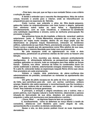 50 ANOS DEPOIS                                                    Emmanuel

           - Pois bem, meu pai, que se faça a sua vontade! Deixo a seu critério
a solução do caso.
           E dando a entender que o assunto lhe desagradava, falou de outras
coisas, levando o ancião para o interior, onde se intensificavam os
preparativos para os esponsais de Helvídia.
           Cneio Lucius, que entendia a alma do filho desde pequeno,
gabou-lhe todos os empreendimentos com bom humor e alegria, opinando
com otimismo sobre todos os seus feitos e regozijando-se,
simultaneamente, com as suas iniciativas, a evidenciar no semblante
uma satisfação espontânea e sincera, como se nenhuma preocupação lhe
povoasse a mente.
           Nas primeiras horas do dia imediato, a liteira do venerável patrício
estacionava junto à Prisão Mamertina, enquanto ele e a neta, que se
disfarçara em trajes muito simples, dentro de um largo peplo que lhe
dissimulava os próprios traços fisionômicos, entravam no tenebroso
edifício, salientando-se que Sixto Plócio, previamente avisado, vinha receber
Cneio Lucius e aquela que ele apresentava como filha adotiva de sua casa,
facultando-lhes a máxima liberdade para tratar com os prisioneiros.
           Na cela espaçosa onde se aglomeravam os vinte e dois
sentenciados, penetravam os primeiros clarões do Sol como se fossem uma
bênção.
           Nestório e Ciro, reunidos aos demais, estavam profundamente
desfigurados. A alimentação deficiente, as perspectivas angustiosas, os
castigos aplicados no cárcere, tudo se conjugava para lhes abater as forças
físicas. Todavia, nos olhos serenos de todos os condenados havia um
clarão sublimado e ardente, exteriorizando energias misteriosas. Viviam da
fé e pela fé, colocando todas as esperanças naquele Reino divino que Jesus
lhes prometera em cada ensinamento.
           Volúsio e Lépido, dois pretorianos de plena confiança dos
administradores do presídio, conduziram os visitantes ao apartamento dos
condenados.
           Um grito de júbilo escapou-se do peito de Ciro ao avistar a figura
de Célia, que caminhava para ele com um sorriso carinhoso, embora
amargo. Nestório não sabia expressar o reconhecimento que lhe inundava a
alma, pois que, embora não se revelasse um companheiro de convicção,
Cneio lhes estendia os braços generosos.
           A princípio, a emoção e alegria emudeceu uns e outros; mas a
jovem patrícia, num impulso natural e muito feminino, observando a penosa
situação do bem-amado de sua alma, desatara em pranto convulsivo,
enquanto o velho avô murmurava com benevolência e carinho :
          - Chora, filha! . . as lágrimas fazem-te bem ao coração!. .
          E, bondosamente, como se deferisse ao moço liberto a tarefa de
consolá-la, afastou-se com Nestório para outro ângulo da cela,
apresentando-lhe o ex-cativo os demais condenados.
           Quase a sós, os dois jovens podiam trocar as suas impressões
derradeiras.
 