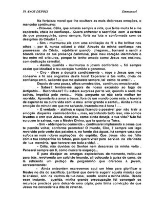 50 ANOS DEPOIS                                                  Emmanuel

          Na fortaleza moral que lhe ocultava as mais dolorosas emoções, o
mancebo continuava:
          - Dize-me, Célia, que amarás sempre a vida, que terás muita fé e me
esperarás, cheia de confiança.. Quero enfrentar o sacrifício com a certeza
de que prosseguirás, como sempre, forte na luta e conformada com os
desígnios do Criador ! . . .
          - Sim - murmurou ela com uma cintilação de fé a lhe brilhar nos
olhos -, por ti, nunca odiarei a vida! Através da minha confiança nas
promessas do Cristo, rejubilarei quando chegares... tornarei a sentir a
branda carícia da tua presença carinhosa, pois meu coração identificará o
teu entre mil criaturas, porque te tenho amado como Jesus nos ensinou,
com dedicação celestial.
          - Assim, querida - murmurou o jovem confortado -, foi sempre
assim que idealizei o teu coração humilde e generoso.
          - Ciro - disse a donzela candidamente -, rogo a Jesus que nos
conserve a fé nas angústias desta hora! Esperarei a tua volta, cheia de
confiança em ti, sabendo que me quiseste sempre, tal como te amei ! . .
          Depois de uma pausa, olhos umedecidos, continuou emocionada:
          - Sabes? lembro-me agora de nossa excursão ao lago de
Antipátris... Recordas-te? Eu estava surpresa por te ver, quando a onda me
colheu, impelida pelo vento... Hoje, pergunto se não seria melhor ter
morrido. Aprenderia a amar a Jesus, fora de um mundo como este, e haveria
de esperar-te na outra vida com o meu amor grande e santo!... Ainda sinto a
emoção do minuto em que me salvaste, trazendo-me à tona ! . . .
          - É verdade - atalhou o rapaz fazendo o possível por não trair a
emoção daquelas reminiscências -, mas, recordando tudo isso, não somos
levados a crer que Jesus, desejava, como ainda deseja, a tua vida? Não fui
eu quem te salvou, mas o Mestre Divino, que te queria na Terra.
          - Sim - obtemperou comovida -, continuarei implorando a Jesus que
te permita voltar, conforme prometes! O mundo, Ciro, é sempre um lago
revolvido pelo vento das paixões e, no fundo das águas, há sempre vasa que
sufoca as mais nobres aspirações do espírito. Que Jesus não me falte
com a tua companhia no futuro, pois quero viver para servi-lo na claridade
de tua memória, que honrarei em toda a vida!. .
          - Célia, não duvides do Senhor nem descreias da minha volta .
Pensarei sempre em ti, como nunca te esqueço...
          E para dissipar as amargas expectativas do momento, voltou-se
para trás, revolvendo um colchão imundo, ali colocado à guisa de cama, de
lá retirando um pedaço de pergaminho que ofereceu à jovem,
acrescentando:
         - Ainda anteontem escrevemos aqui um hino para glorificar o
Mestre no dia do sacrifício. Lembrei que deveria sugerir aquela música que
te ensinei, sob os cedros de tua casa, sendo aceita a minha idéia. Desde
esse instante,     querida, minha grande preocupação foi conseguir os
recursos precisos para deixar-te uma cópia, pois tinha convicção de que
Jesus me concederia a dita de rever-te.
 