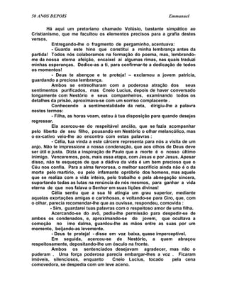 50 ANOS DEPOIS                                                    Emmanuel

        Há aqui um pretoriano chamado Volúsio, bastante simpático ao
Cristianismo, que me facultou os elementos precisos para a grafia destes
versos.
           Entregando-lhe o fragmento de pergaminho, acentuava:
           - Guarda este hino que constitui a minha lembrança antes da
partida! Todos nós colaboramos na formação do poema, mas, lembrando-
me da nossa eterna afeição, encaixei aí algumas rimas, nas quais traduzi
minhas esperanças. Dedico-as a ti, para confirmar-te a dedicação de todos
os momentos!
           - Deus te abençoe e te proteja! – exclamou a jovem patrícia,
guardando a preciosa lembrança.
           Ambos se entreolharam com a poderosa atração dos                seus
sentimentos purificados, mas Cneio Lucius, depois de haver conversado
longamente com Nestório e seus companheiros, examinando todos os
detalhes da prisão, aproximava-se com um sorriso complacente .
           Conhecendo a sentimentalidade da neta, dirigiu-lhe a palavra
nestes termos:
           - Filha, as horas voam, estou à tua disposição para quando desejes
regressar.
           Ela acercou-se do respeitável ancião, que se fazia acompanhar
pelo liberto de seu filho, pousando em Nestório o olhar melancólico, mas
o ex-cativo veio-lhe ao encontro com estas palavras :
           - Célia, tua vinda a este cárcere representa para nós a visita de um
anjo. Não te impressione a nossa condenação, que aos olhos de Deus deve
ser útil e justa. Dizia a inspiração de Paulo que a morte é o nosso último
inimigo. Venceremos, pois, mais essa etapa, com Jesus e por Jesus. Apesar
disso, não te esqueças de que a dádiva da vida é um bem precioso que o
Céu nos confia. Para a alma fervorosa, o melhor sacrifício ainda não é o da
morte pelo martírio, ou pelo infamante opróbrio dos homens, mas aquele
que se realiza com a vida inteira, pelo trabalho e pela abnegação sincera,
suportando todas as lutas na renúncia de nós mesmos, para ganhar a vida
eterna de que nos falava o Senhor em suas lições divinas!
           Célia sentiu que a sua fé atingia um grau superior, mediante
aquelas exortações amigas e carinhosas, e voltando-se para Ciro, que, com
o olhar, parecia recomendar-lhe que as ouvisse, respondeu, comovida :
          - Sim, guardarei tuas palavras com o respeitoso amor de uma filha.
           Acercando-se do avô, pediu-lhe permissão para despedir-se de
ambos os condenados, e, aproximando-se do jovem, que ocultava a
comoção no imo dalma, guardou-lhe as mãos entre as suas por um
momento, beijando-as levemente.
           - Deus te proteja! - disse em voz baixa, quase imperceptível.
           Em seguida, acercou-se de Nestório, a quem abraçou
respeitosamente, depositando-lhe um ósculo na fronte.
           Ambos os sentenciados desejavam agradecer, mas não o
puderam . Uma força poderosa parecia embargar-lhes a voz . Ficaram
imóveis, silenciosos, enquanto           Cneio Lucius, tocado       pela cena
comovedora, se despedia com um leve aceno.
 
