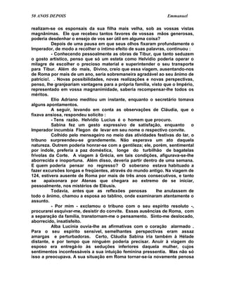 50 ANOS DEPOIS                                                  Emmanuel

realizam-se os esponsais da sua filha mais velha, sob as vossas vistas
magnânimas. Ele que recebeu tantos favores de vossas mãos generosas,
poderia desdenhar o ensejo de vos ser útil em alguma coisa?
          Depois de uma pausa em que seus olhos fixaram profundamente o
Imperador, de modo a recolher o íntimo efeito de suas palavras, continuou :
          - Conhecendo pessoalmente as obras de Tibur, que tanto seduzem
o gosto artístico, penso que só um esteta como Helvídio poderia operar o
milagre de escolher o precioso material e superintender o seu transporte
para Tibur. Além do mais, Divino, creio que essa viagem, ausentando-nos
de Roma por mais de um ano, seria sobremaneira agradável ao seu ânimo de
patrício!. . Novas possibilidades, novas realizações e novas perspectivas,
penso, lhe granjeariam vantagens para a própria família, visto que o Império,
representado em vossa magnanimidade, saberia recompensar-lhe todos os
méritos.
          Elio Adriano meditou um instante, enquanto o secretário tomava
alguns apontamentos.
          A seguir, levando em conta as observações de Cláudia, que o
fixava ansiosa, respondeu solícito :
          - Tens razão. Helvídio Lucius é o homem que procuro.
          Sabina fez um gesto expressivo de satisfação, enquanto            o
Imperador incumbia Flegon de levar em seu nome o respectivo convite.
          Colhido pelo mensageiro no meio das atividades festivas do lar, o
tribuno surpreendeu-se grandemente. Não esperava um ato daquela
natureza. Outrem poderia honrar-se com a gentileza; ele, porém, sentimental
por índole, preferia a paz doméstica, longe do turbilhão de bagatelas
frívolas da Corte. A viagem à Grécia, em tais condições, afigurava-se-lhe
aborrecida e inoportuna. Além disso, deveria partir dentro de uma semana.
E quem poderia pensar no regresso? O soberano estava habituado a
fazer excursões longas e freqüentes, através do mundo antigo. Na viagem de
124, estivera ausente de Roma por mais de três anos consecutivos, e tanto
se     apaixonara por Atenas que chegara ao extremo de se iniciar,
pessoalmente, nos mistérios de Elêusis.
          Todavia, antes que as reflexões penosas          lhe anulassem de
todo o ânimo, chamou a esposa ao tablino, onde examinaram atentamente o
assunto.
          - Por mim - exclamou o tribuno com o seu espírito resoluto -,
procurarei esquivar-me, desistir do convite. Essas ausências de Roma, com
a separação da família, transtornam-me o pensamento. Sinto-me deslocado,
aborrecido, insatisfeito.
          Alba Lucínia ouvia-lhe as afirmativas com o coração alarmado .
Para o seu espírito sensível, semelhantes perspectivas eram assaz
amargas e perturbadoras. Certo, Cláudia Sabina iria também à Hélade
distante, e por tempo que ninguém poderia precisar. Anuir à viagem do
esposo era entregá-lo às seduções inferiores daquela mulher, cujos
sentimentos inconfessáveis a sua intuição feminina pressentia. Mas não só
isso a preocupava. A sua situação em Roma tornar-se-ia novamente penosa
 