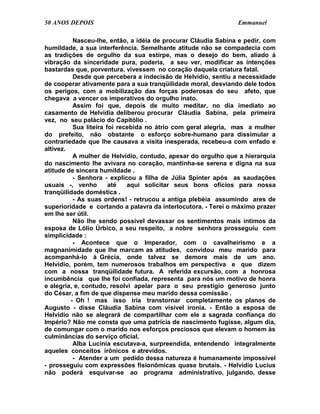 50 ANOS DEPOIS                                                 Emmanuel

          Nasceu-lhe, então, a idéia de procurar Cláudia Sabina e pedir, com
humildade, a sua interferência. Semelhante atitude não se compadecia com
as tradições de orgulho da sua estirpe, mas o desejo do bem, aliado à
vibração da sinceridade pura, poderia, a seu ver, modificar as intenções
bastardas que, porventura, vivessem no coração daquela criatura fatal.
          Desde que percebera a indecisão de Helvídio, sentiu a necessidade
de cooperar ativamente para a sua tranqüilidade moral, desviando dele todos
os perigos, com a mobilização das forças poderosas do seu afeto, que
chegava a vencer os imperativos do orgulho inato.
          Assim foi que, depois de muito meditar, no dia imediato ao
casamento de Helvídia deliberou procurar Cláudia Sabina, pela primeira
vez, no seu palácio do Capitólio .
          Sua liteira foi recebida no átrio com geral alegria, mas a mulher
do prefeito, não obstante o esforço sobre-humano para dissimular a
contrariedade que lhe causava a visita inesperada, recebeu-a com enfado e
altivez.
          A mulher de Helvídio, contudo, apesar do orgulho que a hierarquia
do nascimento lhe avivara no coração, mantinha-se serena e digna na sua
atitude de sincera humildade .
          - Senhora - explicou a filha de Júlia Spinter após as saudações
usuais -, venho        até   aqui solicitar seus bons ofícios para nossa
tranqüilidade doméstica .
          - As suas ordens! - retrucou a antiga plebéia assumindo ares de
superioridade e cortando a palavra da interlocutora. - Terei o máximo prazer
em lhe ser útil.
          Não lhe sendo possível devassar os sentimentos mais íntimos da
esposa de Lólio Úrbico, a seu respeito, a nobre senhora prosseguiu com
simplicidade :
          - Acontece que o Imperador, com o cavalheirismo e a
magnanimidade que lhe marcam as atitudes, convidou meu marido para
acompanhá-lo à Grécia, onde talvez se demore mais de um ano.
Helvídio, porém, tem numerosos trabalhos em perspectiva e que dizem
com a nossa tranqüilidade futura. A referida excursão, com a honrosa
incumbência que lhe foi confiada, representa para nós um motivo de honra
e alegria, e, contudo, resolvi apelar para o seu prestígio generoso junto
do César, a fim de que dispense meu marido dessa comissão .
         - Oh ! mas isso iria transtornar completamente os planos de
Augusto - disse Cláudia Sabina com visível ironia. - Então a esposa de
Helvídio não se alegrará de compartilhar com ele a sagrada confiança do
Império? Não me consta que uma patrícia de nascimento fugisse, algum dia,
de comungar com o marido nos esforços preciosos que elevam o homem às
culminâncias do serviço oficial.
          Alba Lucínia escutava-a, surpreendida, entendendo integralmente
aqueles conceitos irônicos e atrevidos.
          - Atender a um pedido dessa natureza é humanamente impossível
- prosseguiu com expressões fisionômicas quase brutais. - Helvídio Lucius
não poderá esquivar-se ao programa administrativo, julgando, desse
 
