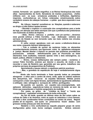 50 ANOS DEPOIS                                                 Emmanuel

vestais, formando um quadro magnífico, e as fileiras hierárquicas dos mais
altos representantes da Corte. Senadores de mantos purpurinos, chefes
militares com as suas armaduras prateadas e brilhantes, dignitários
imperiais, confundiam-se em linhas ordenadas simetricamente, sobre
verdadeiro oceano de cabeças humanas – a plebe que dava expansão à sua
alegria.
           Na tribuna imperial sucediam-se as libações, quando o soberano
se dirigiu a Lólio Úrbico nestes termos:
           - Decretei o suplício e a execução dos conspiradores para a tarde
de hoje, em atenção aos belos serviços com que a prefeitura dos pretorianos
vem ilustrando os feitos do Império.
           - Aliás, Divino - retrucou o prefeito com um sorriso -, devemos
esse grande esforço a Fábio Cornélio, cuja dedicação extrema aos
serviços do Estado se vem tornando cada vez mais notória nos círculos
administrativos.
           O velho censor agradeceu com um aceno a referência direta ao
seu nome, enquanto Adriano obtemperava:
           - Tive o cuidado de excluir da sentença todos os elementos
reconhecidamente romanos, que figuravam entre os agitadores entregues
à justiça. Mandei libertar a maioria no período das primeiras providências
processuais,       exilando    definitivamente para as Províncias os treze
elementos mais exaltados, restando apenas vinte e dois estrangeiros, ou
sejam, judeus, efésios e colossenses.
           - Divino, vossas deliberações são sempre justas - exclamou o
censor Fábio Cornélio, ansioso por desviar o assunto, de modo a não
recordar o caso de Nestório que, garantido por seu genro, trabalhara nos
próprios serviços de pergaminhos da Prefeitura.
           Aproveitando a pausa natural, o orgulhoso patrício acentuou:
          - Mas, a grandeza do espetáculo de hoje é verdadeiramente digna
do César!
          Ainda não havia terminado a frase quando todos os presentes
alongaram o olhar para o centro da arena, onde, após os coleios exóticos
dos dançarinos, iam iniciar-se as caçadas fabulosas. Atletas jovens
começaram a lutar com tigres ferozes, apresentando-se igualmente elefantes
e antílopes cães selvagens e auroques de chifres pontiagudos.
           De quando em quando, um caçador caía ensangüentado, sob
aplausos delirantes, seguindo-se todos os números da tarde ao som de
hinos que exacerbavam o instinto sanguinário da multidão.
           Por vezes, os gritos de "cristãos às feras" e "morte aos
conspiradores", explodiam sinistramente da turba enfurecida.
           Ao fim da tarde, quando os últimos raios do Sol caíam sobre as
colinas do Célio e do Aventino, entre as quais se ostentava o circo famoso,
os vinte e dois condenados foram conduzidos ao centro da arena. Negros
postes ali se erguiam, aos quais os prisioneiros foram atados com
grossas cordas presas por elos de bronze.
           Nestório e Ciro confundiam-se naquele pequeno grupo de seres
desfigurados pelos mais duros castigos corporais.            Ambos estavam
 