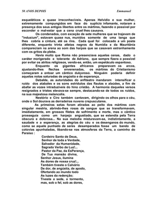 50 ANOS DEPOIS                                                   Emmanuel

esqueléticos e quase irreconhecíveis. Apenas Helvídio e sua mulher,
extremamente compungidos em face do suplício infamante, notaram a
presença dos seus antigos libertos entre os mártires, fazendo o possível por
esconder o mal-estar que a cena cruel lhes causava.
          Os condenados, com exceção de sete mulheres que se trajavam de
"indusium", estavam quase nus, munidos somente de uma tanga que
lhes cobria a cintura, até os rins. Cada qual foi colocado a um poste
diferente, enquanto trinta atletas negros da Numídia e da Mauritânia
compareciam na arena ao som das harpas que se casavam estranhamente
com os gritos da plebe.
          Havia muito que Roma não presenciava aquelas cenas, dado o
caráter morigerado e tolerante de Adriano, que sempre fizera o possível
por evitar os atritos religiosos, vendo-se, então, um espetáculo espantoso.
          Enquanto      os    gigantes   africanos    preparavam os     arcos,
ajustando-lhes      flechas    envenenadas,     os mártires do Cristianismo
começaram a entoar um cântico dulçoroso. Ninguém poderia definir
aquelas notas saturadas de angústia e de esperança.
          Debalde, as autoridades do anfiteatro mandaram intensificar o
ruído dos atabales e os sons estrídulos das flautas e alaúdes, a fim de
abafar as vozes intraduzíveis do hino cristão. A harmonia daqueles versos
resignados e tristes elevava-se sempre, destacando-se de todos os ruídos,
na sua majestosa melancolia.
          Nestório e Ciro também cantavam, dirigindo os olhos para o céu,
onde o Sol dourava as derradeiras nuvens crepusculares.
         As primeiras setas foram atiradas ao peito dos mártires com
singular mestria, abrindo-lhes rosas de sangue que se transformavam,
imediatamente, em grossos filetes de sofrimento e morte, mas o cântico
prosseguia como um harpejo angustiado, que se estendia pela Terra
obscura e dolorosa... Na sua melodia misturavam-se, indistintamente, a
saudade e a esperança, as alegrias do céu e os desenganos do mundo,
como se aquele punhado de seres desamparados fosse um bando de
cotovias apunhaladas, libando-se nas atmosferas da Terra, a caminho do
Paraíso :
              Cordeiro Santo de Deus,
              Senhor de toda a Verdade,
              Salvador da Humanidade,
              Sagrado Verbo de Luz!...
              Pastor da Paz, da EsPerança,
              De Tua mansão divina,
             Senhor Jesus, ilumina
             As dores de nossa cruz!...
             Também tiveste o Calvário
             De dor, de angústia, de apodo,
             Ofertando ao mundo todo
             As luzes da redenção;
             Tiveste a sede, o tormento,
             mas, sob o fel, sob as dores,
 