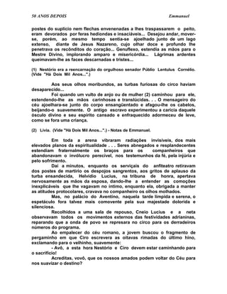 50 ANOS DEPOIS                                                   Emmanuel

postes do suplício nem flechas envenenadas a lhes traspassarem o peito,
eram devorados por feras hediondas e insaciáveis... Desejou andar, mover-
se, porém, ao mesmo tempo sentia-se ajoelhado junto de um lago
extenso, diante de Jesus Nazareno, cujo olhar doce e profundo lhe
penetrava os recônditos do coração... Genuflexo, estendia as mãos para o
Mestre Divino, implorando amparo e misericórdia... Lágrimas ardentes
queimavam-lhe as faces descarnadas e tristes...

(1) Nestório era a reencarnação do orgulhoso senador Públio Lentulus Cornélio.
(Vide "Há Dois Mil Anos...".)

         Aos seus olhos moribundos, as turbas furiosas do circo haviam
desaparecido...
         Foi quando um vulto de anjo ou de mulher (2) caminhou para ele,
estendendo-lhe as mãos carinhosas e translúcidas. . . O mensageiro do
céu ajoelhara-se junto do corpo ensangüentado e afagou-lhe os cabelos,
beijando-o suavemente. O antigo escravo experimentou a carícia daquele
ósculo divino e seu espírito cansado e enfraquecido adormeceu de leve,
como se fora uma criança.

(2) Lívia. (Vide "Há Dois Mil Anos...".) - Notas de Emmanuel.

          Em toda a arena vibraram radiações invisíveis, dos mais
elevados planos da espiritualidade . . . Seres abnegados e resplandecentes
estendiam fraternalmente os braços para os             companheiros que
abandonavam o invólucro perecível, nos testemunhos da fé, pela injúria e
pelo sofrimento.
          Daí a minutos, enquanto os serviçais do anfiteatro retiravam
dos postes de martírio os despojos sangrentos, aos gritos de aplauso da
turba ensandecida, Helvídio Lucius, na tribuna de honra, apertava
nervosamente as mãos da esposa, dando-lhe a entender as comoções
inexplicáveis que lhe vagavam no íntimo, enquanto ela, obrigada a manter
as atitudes protocolares, cravava no companheiro os olhos molhados.
          Mas, no palácio do Aventino, naquela tarde límpida e serena, o
espetáculo fora talvez mais comovente pela sua majestade dolorida e
silenciosa.
          Recolhidos a uma sala de repouso, Cneio Lucius e a neta
observavam todos os movimentos externos das festividades adrianinas,
reparando que a onda de povo se represara no circo para os derradeiros
números do programa.
          Ao empalecer do céu romano, a jovem buscou o fragmento de
pergaminho em que Ciro escrevera as oitavas rimadas do último hino,
exclamando para o velhinho, suavemente:
          - Avô, a esta hora Nestório e Ciro devem estar caminhando para
o sacrifício!
          Acreditas, vovô, que os nossos amados podem voltar do Céu para
nos suavizar o destino?
 