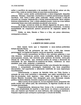 50 ANOS DEPOIS                                                 Emmanuel

sofrer o sacrifício da separação e da saudade, a fim de me salvar um dia,
para o Céu, onde se reúnem todos os seus bem-aventurados!. .
          Cneio Lucius sentiu profundamente a doce resignação daquelas
palavras. Desejou responder, exortando-a à sublime perseverança daquele
sacrifício, mas tinha o velho peito sufocado. Atraiu, contudo, a neta de
encontro ao coração, beijando-lhe a fronte enternecidamente. Seus cabelos
brancos misturavam-se com a farta cabeleira jovem, como se a sua velhice
veneranda fosse uma noite estrelada osculando uma aurora.
          Ao longe, ouviam-se ainda as últimas algazarras do povo, mas o
firmamento de Roma tocara-se de beleza sublimada e misteriosa. A imensa
tranqüilidade do crepúsculo parecia povoar-se de sagrados apelos do
Infinito.
          Então, os dois, fitando o Tibre e o Céu, em prece silenciosa,
começaram a chorar...


                                SEGUNDA PARTE

                          I - A MORTE DE CNEIO LUCIUS

         Dois meses havia que o Imperador e seus áulicos preferidos
tinham deixado Roma.
          Naquele fim de primavera do ano 133, a vida das nossas
personagens, na Capital do Império, corria em aparente serenidade.
          Alba Lucínia concentrava na filha e nos carinhos paternos a sua
vida diuturna, sentindo-se, porém, muito combalida, devido às intensas
preocupações morais, não somente pela ausência do marido, como pela
atitude de Lólio Úrbico, que, vendo-se senhor do campo e abusando da
autoridade de que dispunha na ausência do César, redobrava os seus
assédios com mais empenho e veemência.
          A nobre senhora tudo fazia para ocultar uma situação tão amarga e,
todavia, o conquistador prosseguia, implacável, nos seus propósitos
desvairados, mal suportando o adiamento indefinido de suas esperanças
inconfessáveis.
          Anteriormente, a esposa de Helvídio tinha em Túlia Cevina a
amizade de uma irmã carinhosa e desvelada, que sabia reconfortá-la nos
dias de provações mais ásperas ; mas, antes da viagem do César, o
tribuno Máximo Cunctator fora designado para uma demorada missão
política na Ibéria distante, levando a esposa em sua companhia.
          Alba Lucínia via-se quase só, na sua angústia moral, porquanto não
podia revelar aos velhos pais, tão extremosos, as lágrimas ocultas do seu
coração atormentado.
          Freqüentemente, deixava-se ficar, horas a fio, a conversar com a
filha, cuja simplicidade de espírito e cujo fervor na crença a encantavam,
mas, por maiores que fossem os seus esforços, não conseguia dominar a
fraqueza orgânica que começava a preocupar o círculo da família.
 