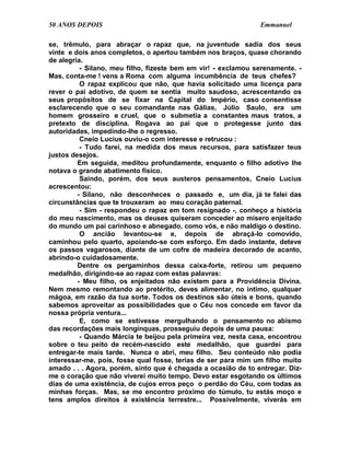50 ANOS DEPOIS                                                 Emmanuel

se, trêmulo, para abraçar o rapaz que, na juventude sadia dos seus
vinte e dois anos completos, o apertou também nos braços, quase chorando
de alegria.
          - Silano, meu filho, fizeste bem em vir! - exclamou serenamente. -
Mas, conta-me ! vens a Roma com alguma incumbência de teus chefes?
          O rapaz explicou que não, que havia solicitado uma licença para
rever o pai adotivo, de quem se sentia muito saudoso, acrescentando os
seus propósitos de se fixar na Capital do Império, caso consentisse
esclarecendo que o seu comandante nas Gálias, Júlio Saulo, era um
homem grosseiro e cruel, que o submetia a constantes maus tratos, a
pretexto de disciplina. Rogava ao pai que o protegesse junto das
autoridades, impedindo-lhe o regresso.
          Cneio Lucius ouviu-o com interesse e retrucou :
          - Tudo farei, na medida dos meus recursos, para satisfazer teus
justos desejos.
         Em seguida, meditou profundamente, enquanto o filho adotivo lhe
notava o grande abatimento físico.
          Saindo, porém, dos seus austeros pensamentos, Cneio Lucius
acrescentou:
         - Silano, não desconheces o passado e, um dia, já te falei das
circunstâncias que te trouxeram ao meu coração paternal.
          - Sim - respondeu o rapaz em tom resignado -, conheço a história
do meu nascimento, mas os deuses quiseram conceder ao mísero enjeitado
do mundo um pai carinhoso e abnegado, como vós, e não maldigo o destino.
          O ancião levantou-se e, depois de abraçá-lo comovido,
caminhou pelo quarto, apoiando-se com esforço. Em dado instante, deteve
os passos vagarosos, diante de um cofre de madeira decorado de acanto,
abrindo-o cuidadosamente.
         Dentre os pergaminhos dessa caixa-forte, retirou um pequeno
medalhão, dirigindo-se ao rapaz com estas palavras:
         - Meu filho, os enjeitados não existem para a Providência Divina.
Nem mesmo remontando ao pretérito, deves alimentar, no íntimo, qualquer
mágoa, em razão da tua sorte. Todos os destinos são úteis e bons, quando
sabemos aproveitar as possibilidades que o Céu nos concede em favor da
nossa própria ventura...
          E, como se estivesse mergulhando o pensamento no abismo
das recordações mais longínquas, prosseguiu depois de uma pausa:
          - Quando Márcia te beijou pela primeira vez, nesta casa, encontrou
sobre o teu peito de recém-nascido este medalhão, que guardei para
entregar-te mais tarde. Nunca o abri, meu filho. Seu conteúdo não podia
interessar-me, pois, fosse qual fosse, terias de ser para mim um filho muito
amado . . . Agora, porém, sinto que é chegada a ocasião de to entregar. Diz-
me o coração que não viverei muito tempo. Devo estar esgotando os últimos
dias de uma existência, de cujos erros peço o perdão do Céu, com todas as
minhas forças. Mas, se me encontro próximo do túmulo, tu estás moço e
tens amplos direitos à existência terrestre... Possivelmente, viverás em
 