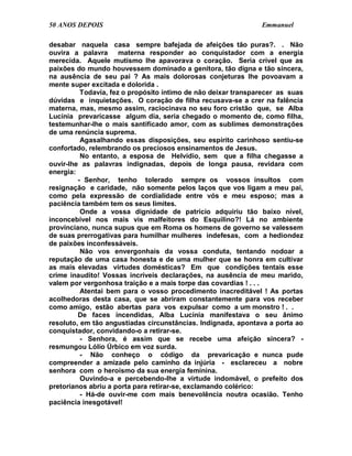 50 ANOS DEPOIS                                                 Emmanuel

desabar naquela casa sempre bafejada de afeições tão puras?. . Não
ouvira a palavra materna responder ao conquistador com a energia
merecida. Aquele mutismo lhe apavorava o coração. Seria crível que as
paixões do mundo houvessem dominado a genitora, tão digna e tão sincera,
na ausência de seu pai ? As mais dolorosas conjeturas lhe povoavam a
mente super excitada e dolorida .
          Todavia, fez o propósito íntimo de não deixar transparecer as suas
dúvidas e inquietações. O coração de filha recusava-se a crer na falência
materna, mas, mesmo assim, raciocinava no seu foro cristão que, se Alba
Lucínia prevaricasse algum dia, seria chegado o momento de, como filha,
testemunhar-lhe o mais santificado amor, com as sublimes demonstrações
de uma renúncia suprema.
          Agasalhando essas disposições, seu espírito carinhoso sentiu-se
confortado, relembrando os preciosos ensinamentos de Jesus.
          No entanto, a esposa de Helvídio, sem que a filha chegasse a
ouvir-lhe as palavras indignadas, depois de longa pausa, revidara com
energia:
         - Senhor, tenho tolerado sempre os vossos insultos com
resignação e caridade, não somente pelos laços que vos ligam a meu pai,
como pela expressão de cordialidade entre vós e meu esposo; mas a
paciência também tem os seus limites.
          Onde a vossa dignidade de patrício adquiriu tão baixo nível,
inconcebível nos mais vis malfeitores do Esquilino?! Lá no ambiente
provinciano, nunca supus que em Roma os homens de governo se valessem
de suas prerrogativas para humilhar mulheres indefesas, com a hediondez
de paixões inconfessáveis.
          Não vos envergonhais da vossa conduta, tentando nodoar a
reputação de uma casa honesta e de uma mulher que se honra em cultivar
as mais elevadas virtudes domésticas? Em que condições tentais esse
crime inaudito! Vossas incríveis declarações, na ausência de meu marido,
valem por vergonhosa traição e a mais torpe das covardias ! . . .
          Atentai bem para o vosso procedimento inacreditável ! As portas
acolhedoras desta casa, que se abriram constantemente para vos receber
como amigo, estão abertas para vos expulsar como a um monstro ! . .
         De faces incendidas, Alba Lucínia manifestava o seu ânimo
resoluto, em tão angustiadas circunstâncias. Indignada, apontava a porta ao
conquistador, convidando-o a retirar-se.
          - Senhora, é assim que se recebe uma afeição sincera? -
resmungou Lólio Úrbico em voz surda.
          - Não conheço o código da prevaricação e nunca pude
compreender a amizade pelo caminho da injúria - esclareceu a nobre
senhora com o heroísmo da sua energia feminina.
          Ouvindo-a e percebendo-lhe a virtude indomável, o prefeito dos
pretorianos abriu a porta para retirar-se, exclamando colérico:
          - Há-de ouvir-me com mais benevolência noutra ocasião. Tenho
paciência inesgotável!
 