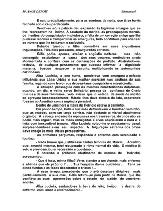 50 ANOS DEPOIS                                                   Emmanuel

           E saiu precipitadamente, para as sombras da noite, que já se havia
fechado sob o céu pardacento.
           Vendo-se só, a patrícia deu expansão às lágrimas amargas que se
lhe represavam no íntimo. A saudade do marido, as preocupações morais,
os insultos do conquistador impiedoso, a falta de um coração amigo que lhe
pudesse recolher e compartilhar as amarguras, tudo contribuía para adensar
as nuvens que lhe toldavam o raciocínio.
           Debalde buscou a filha consolá-la em suas angustiosas
inquietações. Três dias passaram, amargurados e tristes.
           Célia podia, apenas, avaliar a angústia materna,        mas não
conseguia estabelecer a causa dos seus pesares, sentindo-se ainda
atormentada e confusa com as declarações do prefeito. Abstraindo-se,
todavia, de qualquer pensamento que pudesse infirmar a dignidade
materna, buscou esquecer o assunto, multiplicando os testemunhos
carinhosos.
          Alba Lucínia, a seu turno, ponderava com amargura a nefasta
influência que Lólio Úrbico e sua mulher exerciam nos destinos de sua
família, rogando com fervor aos deuses-lares compaixão e misericórdia.
           A situação prosseguia com as mesmas características dolorosas,
quando, um dia, o velho servo Belisário, pessoa da confiança de Cneio
Lucius e de seus familiares, veio avisar que o estado de saúde do ancião
se agravara inesperadamente. Márcia lhes dava ciência do fato, esperando
fossem ao Aventino com a urgência possível.
          Dentro de uma hora a liteira de Helvídio estava a caminho.
          Em pouco tempo, Célia e sua mãe defrontavam o bondoso velhinho,
que as recebeu com um largo sorriso, não obstante o visível abatimento
orgânico. A cabeça encanecida repousava nos travesseiros, de onde não se
podia mais erguer, mas as mãos enrugadas e alvas acariciaram a nora e a
neta com inexcedível ternura. Alba Lucínia notou-lhe o esgotamento geral,
surpreendendo-se com seu aspecto. A fulguração estranha dos olhos
dava ensejo às mais tristes perspectivas.
           As primeiras perguntas, respondeu o enfermo com serenidade e
lucidez:
          - Nada houve que justificasse tantos temores de Márcia... Acredito
que, amanhã mesmo, terei recuperado o ritmo normal da vida. O médico já
veio e providenciou o necessário e oportuno...
           E notando o profundo abatimento da esposa de              Helvídio,
acrescentou:
          - Que é isso, minha filha? Vens atender a um doente, mais enferma
e abatida que ele próprio ? . . . Tua fraqueza dá-me cuidados . . . Tens os
olhos fundos e as faces descoradas e tristes ! ...
           A esse tempo, percebendo que o avô desejava dirigir-se mais
particularmente a sua mãe, Célia retirou-se para junto de Márcia, que lhe
confiava as suas apreensões sobre o estado de saúde do venerável
ancião.
          Alba Lucínia, sentando-se à beira do leito, beijou      a destra do
enfermo com amor e enternecimento .
 