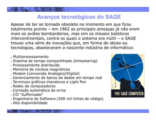 12
Apesar de ter se tornado obsoleto no momento em que ficou
totalmente pronto – em 1962 as principais ameaças já não eram
mais os aviões bombardeiros, mas sim os mísseis balísticos
intercontinentais, contra os quais o sistema era inútil – o SAGE
trouxe uma série de inovações que, em forma de ideias ou
tecnologias, abasteceram a nascente indústria de informática:
 Multiprocessamento
 Sistema de tempo compartilhado (timesharing)
 Processamento distribuído
 Memória de núcleos magnéticos
 Modem (conversão Analogico/Digital)
 Gerenciamento de banco de dados em tempo real
 Terminais gráficos interativos e Light Pen
 Redes de computadores
 Correção automática de erros
 I/O “bufferizado”
 Engenharia de Software (500 mil linhas de código)
 Alta disponibilidade
Avanços tecnológicos do SAGE
 