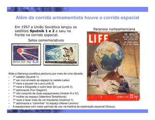 13
Além da corrida armamentista houve a corrida espacial
Em 1957 a União Soviética lançou os
satélites Sputnik 1 e 2 e saiu na
frente na corrida espacial.
Selos comemorativos
Aliás a liderança soviética perdurou por mais de uma década:
- 1º satélite (Sputnik 1)
- 1º ser vivo enviado ao espaço (a cadela Laika)
- 1ª nave a pousar na Lua (Lunik 2)
- 1ª nave a fotografar o outro lado da Lua (Lunik 3)
- 1º astronauta (Yuri Gagarin)
- 1º vôo conjunto de duas espaçonaves (Vostok III e IV)
- 1ª mulher ao espaço (Valentina Tereshkova)
- 1ª nave a levar mais de um tripulante (Voskhod 1)
- 1º astronauta a “caminhar” no espaço (Alexei Leonov)
- A espaçonave com maior período de uso na história da exploração espacial (Soyuz).
Paranoia norteamericana
 