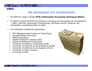 15
 Na ARPA foi criada a divisão IPTO (Information Processing Techniques Office).
 O objetivo original do IPTO era incentivar a pesquisa em tecnologias de computadores
– redes, sistemas multiusuário (timesharing), interfaces homem-máquina, etc.,
estendendo a experiência feita no SAGE.
 As Instituições inicialmente agraciadas:
 MIT (Massachussets Institute of Technology)
 Carnegie-Mellon University
 RAND Corporation
 Stanford Research Institute (SRI)
 System Development Corporation
 University of California at Berkeley (UCB)
 University of California at Santa Barbara (UCSB)
 University of California at Los Angeles (UCLA)
 University of South Carolina
 University of Utah
As pesquisas em computação
1962
 