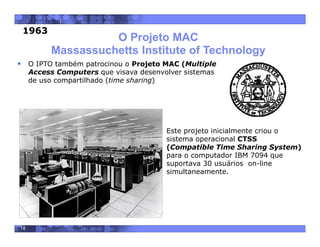 18
O Projeto MAC
Massassuchetts Institute of Technology
 Este projeto inicialmente criou o
sistema operacional CTSS
(Compatible Time Sharing System)
para o computador IBM 7094 que
suportava 30 usuários on-line
simultaneamente.
.
 O IPTO também patrocinou o Projeto MAC (Multiple
Access Computers que visava desenvolver sistemas
de uso compartilhado (time sharing)
1963
 