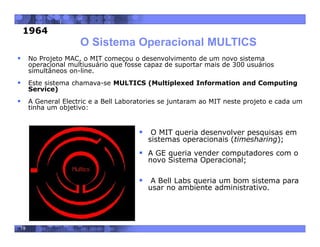 19
O Sistema Operacional MULTICS
 No Projeto MAC, o MIT começou o desenvolvimento de um novo sistema
operacional multiusuário que fosse capaz de suportar mais de 300 usuários
simultâneos on-line.
 Este sistema chamava-se MULTICS (Multiplexed Information and Computing
Service)
 A General Electric e a Bell Laboratories se juntaram ao MIT neste projeto e cada um
tinha um objetivo:
 O MIT queria desenvolver pesquisas em
sistemas operacionais (timesharing);
 A GE queria vender computadores com o
novo Sistema Operacional;
 A Bell Labs queria um bom sistema para
usar no ambiente administrativo.
1964
 