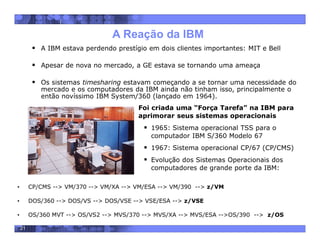 21
A Reação da IBM
 A IBM estava perdendo prestígio em dois clientes importantes: MIT e Bell
 Apesar de nova no mercado, a GE estava se tornando uma ameaça
 Os sistemas timesharing estavam começando a se tornar uma necessidade do
mercado e os computadores da IBM ainda não tinham isso, principalmente o
então novíssimo IBM System/360 (lançado em 1964).
Foi criada uma “Força Tarefa” na IBM para
aprimorar seus sistemas operacionais
 1965: Sistema operacional TSS para o
computador IBM S/360 Modelo 67
 1967: Sistema operacional CP/67 (CP/CMS)
 Evolução dos Sistemas Operacionais dos
computadores de grande porte da IBM:
• CP/CMS --> VM/370 --> VM/XA --> VM/ESA --> VM/390 --> z/VM
• DOS/360 --> DOS/VS --> DOS/VSE --> VSE/ESA --> z/VSE
• OS/360 MVT --> OS/VS2 --> MVS/370 --> MVS/XA --> MVS/ESA -->OS/390 --> z/OS
 