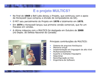 22
E o projeto MULTICS?
 No final de 1969 a Bell Labs deixou o Projeto, que continuou com o apoio
da Honeywell (que comprou a divisão de computadores da GE).
 O MIT saiu parcialmente do Projeto em 1970 e totalmente em 1975.
 Em 1974 a Honeywell lançou sua primeira versão comercial, que foi um
fracasso em vendas.
 A última máquina com o MULTICS foi desligada em Outubro de 2000
(no Depto. de Defesa Nacional do Canadá)
Principais contribuições do MULTICS:
 Sistema de arquivos hierárquico
 Memória virtual
 Implementação em linguagem de alto nível
 Multiprocessamento
 Suporte a múltiplas linguagens
 Segurança
 Reconfiguração on-line
 Engenharia de Software
 