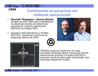 24
Continuando as pesquisas em
sistemas operacionais
 Kenneth Thompson e Dennis Ritchie
(ambos da AT&T Bell Labs) trabalhavam
no desenvolvimento do sistema de
arquivos do sistema operacional
MULTICS no Projeto MAC.
 Quando a Bell abandonou o Projeto
MULTICS, resolveram continuar as
pesquisas dentro da AT&T.
 Também quiseram preservar um jogo
simulador chamado Space Travel que haviam
desenvolvido durante o Projeto MULTICS e
quiseram portá-lo para outro computador que
houvesse disponível na Bell.
1969
 