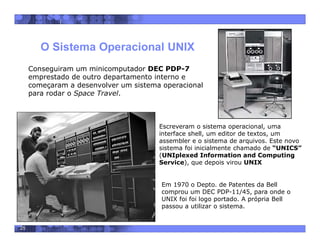 25
O Sistema Operacional UNIX
 Em 1970 o Depto. de Patentes da Bell
comprou um DEC PDP-11/45, para onde o
UNIX foi foi logo portado. A própria Bell
passou a utilizar o sistema.
Conseguiram um minicomputador DEC PDP-7
emprestado de outro departamento interno e
começaram a desenvolver um sistema operacional
para rodar o Space Travel.
 Escreveram o sistema operacional, uma
interface shell, um editor de textos, um
assembler e o sistema de arquivos. Este novo
sistema foi inicialmente chamado de “UNICS”
(UNIplexed Information and Computing
Service), que depois virou UNIX
 
