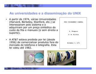 28
As universidades e a disseminação do UNIX
• A partir de 1974, várias Universidades
(Harvard, Berkeley, Stanford, etc.) se
interessaram pelo sistema e o
adquiriram por um preço simbólico do
custo da fita e manuais (e sem direito a
suporte).
• A AT&T estava proibida por lei (desde
1956) de comercializar produtos fora do
mercado de telefonia e telegrafia. Esta
lei valeu até 1982.
 