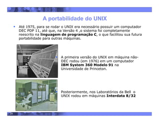 29
A portabilidade do UNIX
 Até 1975, para se rodar o UNIX era necessário possuir um computador
DEC PDP 11, até que, na Versão 4 ,o sistema foi completamente
reescrito na linguagem de programação C, o que facilitou sua futura
portabilidade para outras máquinas.
 A primeira versão do UNIX em máquina não-
DEC rodou (em 1976) em um computador
IBM System 360 Modelo 91 na
Universidade de Princeton.
 Posteriormente, nos Laboratórios da Bell o
UNIX rodou em máquinas Interdata 8/32
 