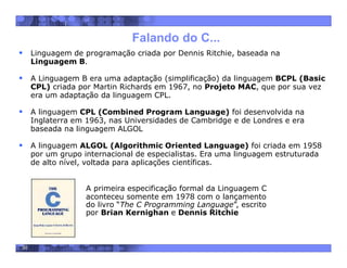 30
Falando do C...
A primeira especificação formal da Linguagem C
aconteceu somente em 1978 com o lançamento
do livro “The C Programming Language”, escrito
por Brian Kernighan e Dennis Ritchie
 Linguagem de programação criada por Dennis Ritchie, baseada na
Linguagem B.
 A Linguagem B era uma adaptação (simplificação) da linguagem BCPL (Basic
CPL) criada por Martin Richards em 1967, no Projeto MAC, que por sua vez
era um adaptação da linguagem CPL.
 A linguagem CPL (Combined Program Language) foi desenvolvida na
Inglaterra em 1963, nas Universidades de Cambridge e de Londres e era
baseada na linguagem ALGOL
 A linguagem ALGOL (Algorithmic Oriented Language) foi criada em 1958
por um grupo internacional de especialistas. Era uma linguagem estruturada
de alto nível, voltada para aplicações científicas.
 