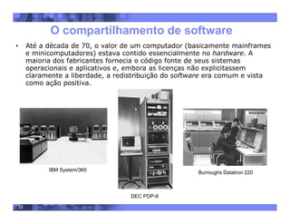 32
O compartilhamento de software
• Até a década de 70, o valor de um computador (basicamente mainframes
e minicomputadores) estava contido essencialmente no hardware. A
maioria dos fabricantes fornecia o código fonte de seus sistemas
operacionais e aplicativos e, embora as licenças não explicitassem
claramente a liberdade, a redistribuição do software era comum e vista
como ação positiva.
IBM System/360
DEC PDP-8
Burroughs Datatron 220
 