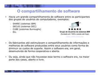 33
O compartilhamento de software
• Havia um grande compartilhamento de software entre os participantes
dos grupos de usuários de computadores, exemplos:
– SHARE (sistemas IBM)
– DECUS (sistemas DEC)
– CUBE (sistemas Burroughs)
– Etc.
• Os fabricantes até estimulavam o compartilhamento de informações e
melhorias de software produzidas entre seus usuários como forma de
diminuir os custos de suporte. Assim o software era, em geral,
desenvolvido de forma cooperativa e aberta.
• Ou seja, ainda que não houvesse esse termo o software era, na maior
parte dos casos, aberto e livre.
Grupo de Usuários de sistemas IBM
(fundado em 1955 e existe até hoje)
https://www.share.org/
 