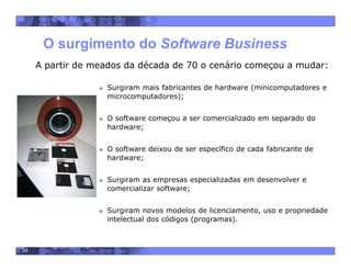 34
O surgimento do Software Business
A partir de meados da década de 70 o cenário começou a mudar:
» Surgiram mais fabricantes de hardware (minicomputadores e
microcomputadores);
» O software começou a ser comercializado em separado do
hardware;
» O software deixou de ser específico de cada fabricante de
hardware;
» Surgiram as empresas especializadas em desenvolver e
comercializar software;
» Surgiram novos modelos de licenciamento, uso e propriedade
intelectual dos códigos (programas).
 